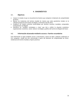 14
4. DIAGNÓSTICO
4.1. Objetivos
• Conocer el estado en que se encuentran los factores que componen el diamante de competitividad
de Porter.
• Mostrar las tendencias del turismo mundial de manera que estos parámetros incidan en la
reflexión prospectiva del turismo de Bogotá al horizonte del año 2015.
• Establecer las mejores prácticas desarrolladas por destinos turísticos mundiales comparables
turísticamente con Bogotá.
• Identificar las “variables estratégicas o clave” que irán a definir la situación económica,
organizacional, económica, social, cultural, tecnológica y política del turismo de Bogotá del futuro.
4.2. Información alcanzada mediante acceso a fuentes secundarias
Esta información se logró mediante acceso a documentos y bases de datos; podemos clasificarla en
tres categorías: estado del arte estructurado a partir del diamante de competitividad de Porter,
tendencias del turismo mundial y mejores prácticas.
 