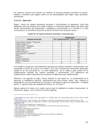 141
Las empresas turísticas que orientan sus funciones al mercado extranjero presentan un número
limitado y consideran que Bogotá cuenta con las potencialidades para lograr mayor promoción
internacional.
4.3.6.2.4. Operación
Bogotá cuenta con cadenas operadoras nacionales e internacionales en alojamiento, todas ellas
agrupando oferta de categoría en la ciudad. También, se encuentran algunos hoteles que operan bajo
marcas internacionales que proporcionan estabilidad y reconocimiento en el mercado y se están
construyendo o se encuentran en proceso de diseño al menos nueve proyectos nuevos.
Cuadro Nº 50. Cadenas hoteleras nacionales e internacionales
En la ciudad se encuentran 3.425 habitaciones operadas por cadenas nacionales e internacionales, que
corresponde al 45.0% de la oferta en la ciudad, de lo cual se derivan dos conclusiones destacadas:
calidad en un alto porcentaje de la oferta habitacional de la ciudad y gran tamaño de los
establecimientos operados por cadenas nacionales o internacionales (112 habitaciones por
establecimiento, siendo el promedio de la ciudad de 34 habitaciones por establecimiento).
Referente a las agencias de viajes, merece mención en este aparte de la caracterización de la
operación, la modalidad de agencias administradas que ofrece Aviatur, donde cada empresa es
independiente, pero los lineamientos de mercadeo y tecnología los aporta la organización. En Bogotá
operan 15 agencias bajo esta modalidad del total de 26 en el país.83
Algunas agencias de viajes en la ciudad, operan bajo la modalidad de alianzas empresariales. Se
encuentran 7 grupos, con el 18.8% de la oferta registrada:
72
www ghlhoteles,com. Hotel Capital (215), Hotel Hamilton ( 41 ) Windsor House (127), Hotel Belvedere (38) Los Héroes ( 80) Four Points
Sheraton (247)
73
www Hotelesestelar.com : Hotel La Fontana (201 habitaciones), Suite Jones ( 92) Apartamentos Estelar ( 75) Hotel de la Feria (106)
74
www.hotelesroyal.com: Pavillon (37 habitaciones), La Boheme (66) Hacienda Royal (82) Hotel Andino Royal ( 70) Radisson Royal (251)
Bogotá Royal (143)
75
Sofitel: Victoria Regia (99 Habitaciones) ( Franquicia Accor )
76
www. hotelesdann.com: Dann Avenida 19 (144 habitaciones), Dann Norte (95), Dann Carlton (139) Casa
Dann Carlton ( 24 )
77
Howard Johnsosn Hotel Meaux, 20 habitaciones
78
Hotel Tequendama, 578 habitaciones
79
Hotel Santafé Melia: 53 Habitaciones.
80
Hotel Bogotá Plaza. 184 habitaciones.
81
Hoteles Charleston S.A.: Hotel Casa Medina 58 habitaciones, Hotel Charleston, 64 habitaciones
82
Cadena Hilton: Embassy Suites, 96 habitaciones
83
www.aviatur.com.co
OPERACION
CADENA HOTELERA No. Establecimientos No. de Habitaciones
Grupo Hoteles Limitada 72
( Sheraton) 6 748
Hoteles Estelar S.A 73
4 474
Cadena Royal 74
( Radison) 6 649
Cadena Accor –Sofitel75
1 99
Cadena Dann 76
4 402
Howard Johnsosn77
1 20
Intercontinetal ( Franquicia)78
1 578
Melia 79
1 53
Summit 80
1 184
Hoteles Charleston81
2 122
Hilton ( Franquicia)82
1 96
TOTAL 29 3.425
 
