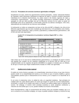 149
4.3.6.3.2. Prestadores de servicios turísticos agremiados en Bogotá
Actualmente en el país, existen tres agremiaciones turísticas principales : Cotelco (Asociación Hotelera
de Colombia), Anato (Asociación Colombiana de Agencias de Viajes y Turismo) y Acodrés (Asociación
Colombiana de la Industria Gastronómica), las cuales reúnen a los hoteles, agencias de viajes y
restaurantes respectivamente, que brindan prestigio institucional al prestador dándole un valor
agregado no solo por dicho prestigio sino por los diferentes servicios de los cuales se puede ver
beneficiado como son la capacitación, el intercambio comercial, las alianzas estratégicas, entre otros,
adicionalmente de la defensa de sus intereses como afiliados.
A continuación se realiza un comparativo con base en las cifras del RNT en Bogotá y las cifras de las
diferentes agremiaciones que da como resultado que del total de los 1137 prestadores entre hoteles,
agencias de viajes (mayoristas, viajes y turismo y operadoras) y establecimientos gastronómicos, solo
el 30% del total están agremiados.
Cuadro Nº 61.Comparativo de prestadores turísticos Bogotá RNT vs. cifras
gremios
PRESTADOR EN BOGOTÁ CANTIDAD
EN EL RNT
AGREMIADOS % DE
PRESTADORES
AGREMIADOS
AGENCIAS DE VIAJES 849 265 31%
ESTABLECIMIENTOS DE
ALOJAMIENTO Y HOSPEDAJE 244 74 30%
ESTABLECIMIENTOS DE
GASTRONOMÍA, BARES Y
NEGOCIOS SIMILARES DE
INTERÉS TURÍSTICO 44 0 0%
TOTAL 1137 339 30%
Fuente: RNT. DITUR y listado de afiliados de Cotelco, Anato y Acodres. Elaboración propia.
Cabe anotar que en el caso de los establecimientos gastronómicos, se consideran de interés turístico
solo aquellos que cumplen con los requisitos establecidos en el decreto 2395 de 1999 que al ser
complementados con los requisitos del gremio (ACODRES) no cumplen el estándar para ser afiliados,
de ahí que se muestre que ningún establecimiento incluido en el RNT esté agremiado.
4.3.7. Análisis de la tríada regional
El análisis de ciertos factores asociados a la competitividad, determina la forma en que tales factores
pueden incidir en la competitividad del turismo y en la forma en que el turismo modifica o genera
externalidades positivas para el afianzamiento de los mismos y de su impacto en el desarrollo de la
ciudad.
Es así como el compromiso cívico, la calidad de vida y la seguridad ciudadana, fijan principios de
realidad sobre los cuales diseñar planes de acción que tengan en cuenta los recursos institucionales,
territoriales y sociales de la ciudad, para poner en marcha una política pública para el fomento del
turismo. Sin embargo, el turismo como actividad económica y social, propiciará condiciones y
relaciones de intercambio que a su vez, pueden modificar los factores mencionados.
Dicha interdependencia, exige el reconocimiento del turismo como una actividad compleja, que a su
vez se enmarca en un escenario complejo, en la que es posible combinar enfoques y recursos de muy
 
