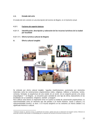 15
4.3. Estado del arte
El estado del arte consiste en una descripción del turismo de Bogotá, en el momento actual.
4.3.1. Factores de soporte básicos
4.3.1.1. Identificación, descripción y valoración de los recursos turísticos de la ciudad
por localidad
4.3.1.1.1. Oferta turística cultural de Bogotá
A. Oferta cultural tangible
Se entiende por oferta cultural tangible, “aquellas manifestaciones sustentadas por elementos
materiales como las construcciones arquitectónicas civiles, religiosas, militares y funerarias, techos,
ventanas, fachadas, la arquitectura de una ciudad, de un sector, de un conjunto parcial y las zonas
arqueológicas” 6
. En Bogotá, se encuentra gran variedad de este tipo de oferta, básicamente en las
localidades de La Candelaria, Chapinero, Santafè y Usaquén.
Para calificar estos bienes es importante tener en cuenta su estado de conservación arquitectónica, su
representatividad como un elemento que dio partida a un hecho histórico, social o cultural y su
representatividad turística, es decir, si el recurso despierta en los visitantes un interés debido a su
significado histórico o cultural.
6
Definición tomada de Asistencia técnica en planificación del turismo, capítulo Guía para la elaboración del inventario turístico. Ministerio de
Desarrollo Económico 2000 basado en la Metodología para la realización del inventario de atractivos turísticos de la CNT.
 