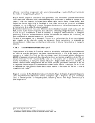 162
eficiente y competitivo, en operación sobre una red jerarquizada y a regular el tráfico en función de
los modos de transporte que la utilicen” 92
.
El plan maestro propone la creación de redes peatonales: Red Universitaria (conecta universidades
como la Nacional, Javeriana, Piloto, Gran Colombia y otras instituciones localizadas en los ejes de las
calles 45 y 39); Red Deportiva (conecta el Jardín Botánico y los parques Salitre y Simón Bolívar); Red
Cultural del Centro Histórico de la Candelaria y otras redes en zonas de recreación, actividades
culturales, etc. con el objetivo de incentivar formas de desplazamiento más sostenibles y que aporten
al mejoramiento de la calidad de vida de la ciudad.
El subsistema de transporte hace parte del sistema de movilidad de la ciudad, para lo cual a partir del
POT, se creó el plan maestro respectivo. Este subsistema está compuesto por transporte multimodal,
el cual incluye a Transmilenio; el tren de cercanías; el transporte público colectivo; el transporte
particular y la bicicleta. Adicionalmente se incluyen los terminales de pasajeros, las ciclorrutas y los
estacionamientos de vehículos automotores y de bicicletas.
Se prevé la interconexión con el aeropuerto Eldorado en el cual se dispondrá de un intercambiador
para usuarios de los diferentes modos de transporte. Como complemento se dispondrá de
intercambiadores modales que permitan la conexión entre el sistema Transmilenio y el transporte
colectivo.
4.3.8.2. Conectividad interna Distrito Capital
Según datos de la Secretaría de Tránsito y Transporte, actualmente en Bogotá hay aproximadamente
un millón de vehículos particulares los cuales transportan tan sólo el 20% de los viajeros que se
generan en la ciudad. El 64% de los viajes se realiza a través de transporte público colectivo con
20.000 vehículos aproximadamente (las rutas urbanas tienen un recorrido completo medio de 49,2 km
con un mínimo de 11,9 km y máximo de 90,4 km.) y el 16% restante entre el sistema de transporte
masivo Transmilenio y el transporte público individual93.
Según el Plan Maestro de Movilidad, el
sistema colectivo-masivo transporta más del 75% de los pasajeros y solamente contribuye al 26% de
la congestión; el vehículo particular moviliza casi al 19.6% de los viajeros y contribuye con el 42% de
la congestión; los taxis movilizan menos del 5% de los viajeros y contribuyen con más del 31% de la
congestión de la ciudad94
Según la encuesta de Movilidad adelantada por la Alcaldía Mayor de Bogotá, la población bogotana
utiliza mayoritariamente el transporte público; en segundo lugar se desplaza a pie; y en tercer lugar
utiliza el vehículo privado. El transporte público, colectivo y masivo, tiene mayor cobertura que el
vehículo particular.
92
Ibid, Alcaldía Mayor de Bogotá, 2006.
93
Secretaría de Tránsito y Transporte de Bogotá. Datos sistema de movilidad, 2006.
94
Alcaldía Mayor de Bogotá. Resumen ejecutivo Plan Maestro de Movilidad, Bogotá, 2006.
 