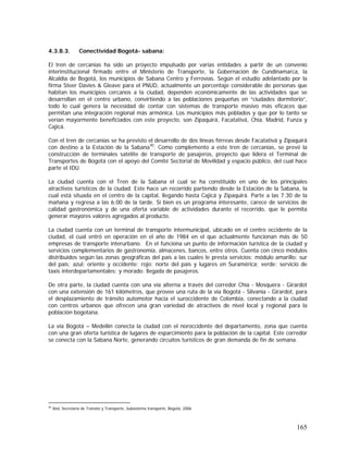 165
4.3.8.3. Conectividad Bogotá- sabana:
El tren de cercanías ha sido un proyecto impulsado por varias entidades a partir de un convenio
interinstitucional firmado entre el Ministerio de Transporte, la Gobernación de Cundinamarca, la
Alcaldía de Bogotá, los municipios de Sabana Centro y Ferrovías. Según el estudio adelantado por la
firma Steer Davies & Gleave para el PNUD, actualmente un porcentaje considerable de personas que
habitan los municipios cercanos a la ciudad, dependen económicamente de las actividades que se
desarrollan en el centro urbano, convirtiendo a las poblaciones pequeñas en “ciudades dormitorio”,
todo lo cual genera la necesidad de contar con sistemas de transporte masivo más eficaces que
permitan una integración regional más armónica. Los municipios más poblados y que por lo tanto se
verían mayormente beneficiados con este proyecto, son Zipaquirá, Facatativá, Chía, Madrid, Funza y
Cajicá.
Con el tren de cercanías se ha previsto el desarrollo de dos líneas férreas desde Facatativá y Zipaquirá
con destino a la Estación de la Sabana95
. Como complemento a este tren de cercanías, se prevé la
construcción de terminales satélite de transporte de pasajeros, proyecto que lidera el Terminal de
Transportes de Bogotá con el apoyo del Comité Sectorial de Movilidad y espacio público, del cual hace
parte el IDU.
La ciudad cuenta con el Tren de la Sabana el cual se ha constituido en uno de los principales
atractivos turísticos de la ciudad. Este hace un recorrido partiendo desde la Estación de la Sabana, la
cual está situada en el centro de la capital, llegando hasta Cajicá y Zipaquirá. Parte a las 7:30 de la
mañana y regresa a las 6:00 de la tarde. Si bien es un programa interesante, carece de servicios de
calidad gastronómica y de una oferta variable de actividades durante el recorrido, que le permita
generar mayores valores agregados al producto.
La ciudad cuenta con un terminal de transporte intermunicipal, ubicado en el centro occidente de la
ciudad, el cual entró en operación en el año de 1984 en el que actualmente funcionan más de 50
empresas de transporte interurbano. En el funciona un punto de información turística de la ciudad y
servicios complementarios de gastronomía, almacenes, bancos, entre otros. Cuenta con cinco módulos
distribuidos según las zonas geográficas del país a las cuales le presta servicios: módulo amarillo: sur
del país; azul: oriente y occidente; rojo: norte del país y lugares en Suramérica; verde: servicio de
taxis interdepartamentales; y morado: llegada de pasajeros.
De otra parte, la ciudad cuenta con una vía alterna a través del corredor Chía - Mosquera - Girardot
con una extensión de 161 kilómetros, que provee una ruta de la vía Bogotá - Silvania - Girardot, para
el desplazamiento de tránsito automotor hacia el suroccidente de Colombia, conectando a la ciudad
con centros urbanos que ofrecen una gran variedad de atractivos de nivel local y regional para la
población bogotana.
La vía Bogotá – Medellín conecta la ciudad con el noroccidente del departamento, zona que cuenta
con una gran oferta turística de lugares de esparcimiento para la población de la capital. Este corredor
se conecta con la Sabana Norte, generando circuitos turísticos de gran demanda de fin de semana.
95
Ibid, Secretaría de Tránsito y Transporte, Subsistema transporte, Bogotá, 2006.
 