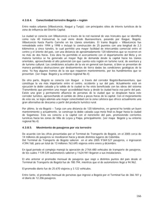166
4.3.8.4. Conectividad terrestre Bogotá – región
Entre nodos urbanos (Villavicencio, Ibagué y Tunja); con principales sitios de interés turísticos de la
zona de influencia del Distrito Capital.
La ciudad se conecta con Villavicencio a través de la red nacional de vías troncales que se identifica
como ruta 40 transversal, la cual viene desde Buenaventura, pasando por Ibagué, Bogotá,
Villavicencio hasta Puerto Carreño en los Llanos orientales. El tramo Bogotá – Villavicencio fue
remodelado entre 1994 y 1998 e incluyó la construcción de 25 puentes con una longitud de 2,3
kilómetros y cinco túneles, lo cual permitió una mayor facilidad de intercambio comercial entre el
centro y el oriente del país, con una distancia de aproximadamente 120 kilómetros que se recorren en
no más de dos horas. Esta obra ha permitido el acercamiento con el departamento del Meta y en
materia turística se ha generado un mayor flujo de demanda desde la capital hacia los Llanos
orientales, aprovechando el alto potencial con que cuenta esta región en turismo rural, de aventura y
de turismo cultural. Las condiciones actuales de la vía en general son buenas, si bien se presentan de
manera periódica obstrucciones por deslizamientos de tierra dadas las condiciones geológicas de la
zona. Ya hay algunos tramos de la vía que requieren mantenimiento, por los hundimientos que se
presentan. (ver mapa Bogotá y su entorno regional No.4).
De otra parte, Bogotá se conecta con Ibagué a través del corredor Bogotá-Buenaventura, que
constituye la vía más importante entre el centro, occidente y sur del país. Actualmente está en
ejecución la doble calzada y la salida de la ciudad se ha visto beneficiada con las obras del sistema
Transmilenio que permiten una mayor accesibilidad hacia y desde la ciudad hacia esa parte del país.
Existe una gran y permanente afluencia de personas de la ciudad que se desplazan hacia este
corredor turístico, aprovechando el cambio de clima a pocas horas de la capital. Con el mejoramiento
de esta vía, se logra además una mayor conectividad con la zona cafetera que ofrece actualmente una
gran alternativa de descanso a partir del producto turístico rural.
Por último, la vía Bogotá – Tunja con una distancia de 120 kilómetros, en general ha tenido un buen
mantenimiento y actualmente, se construye la doble calzada cuya meta final es llegar hasta la ciudad
de Sogamoso. Esta vía conecta a la capital con el nororiente del país, promoviendo corrientes
turísticas hacia las zonas de Villa de Leyva y Paipa, principalmente. (ver mapa Bogotá y su entorno
regional No.4).
4.3.8.5. Movimiento de pasajeros por vía terrestre
De acuerdo con las cifras presentadas por el Terminal de Transporte de Bogotá, en el 2005 cerca de
14 millones de pasajeros se movilizaron hacia y desde distintos lugares de Colombia.
Del Terminal de Transporte de Bogotá salieron en el año 2005 9’369.527 pasajeros, e ingresaron
4’394.168, para un total de 13 millones 763.695 viajeros entre enero y diciembre.
En igual período el complejo manejó la operación de 2’764.480 vehículos de transporte de pasajeros,
de los cuales 1’139.539 automotores salieron y 1’624.941 llegaron a sus instalaciones.
El año anterior el promedio mensual de pasajeros que viajó a distintos puntos del país desde el
Terminal de Transporte de Bogotá fue de 780.794, mientras que el de automotores llegó a 94.962.
El promedio diario fue de 25.670 viajeros y 3.122 vehículos.
Entre tanto, el promedio mensual de personas que ingresó a Bogotá por el Terminal fue de 366.181 y
el diario de 12.206 pasajeros.
 