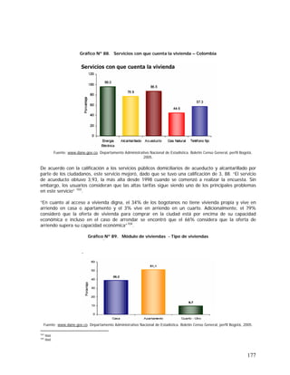 177
Gráfico Nº 88. Servicios con que cuenta la vivienda – Colombia
Fuente: www.dane.gov.co. Departamento Administrativo Nacional de Estadística. Boletín Censo General, perfil Bogotá,
2005.
De acuerdo con la calificación a los servicios públicos domiciliarios de acueducto y alcantarillado por
parte de los ciudadanos, este servicio mejoró, dado que se tuvo una calificación de 3, 88. “El servicio
de acueducto obtuvo 3,93, la más alta desde 1998 cuando se comenzó a realizar la encuesta. Sin
embargo, los usuarios consideran que las altas tarifas sigue siendo uno de los principales problemas
en este servicio” 103
.
“En cuanto al acceso a vivienda digna, el 34% de los bogotanos no tiene vivienda propia y vive en
arriendo en casa o apartamento y el 3% vive en arriendo en un cuarto. Adicionalmente, el 79%
consideró que la oferta de vivienda para comprar en la ciudad está por encima de su capacidad
económica e incluso en el caso de arrendar se encontró que el 66% considera que la oferta de
arriendo supera su capacidad económica”104
.
Gráfico Nº 89. Módulo de viviendas - Tipo de viviendas
Fuente: www.dane.gov.co. Departamento Administrativo Nacional de Estadística. Boletín Censo General, perfil Bogotá, 2005.
103
Ibid.
104
Ibid.
 