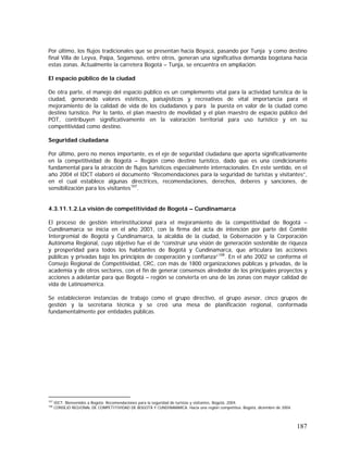 187
Por último, los flujos tradicionales que se presentan hacia Boyacá, pasando por Tunja y como destino
final Villa de Leyva, Paipa, Sogamoso, entre otros, generan una significativa demanda bogotana hacia
estas zonas. Actualmente la carretera Bogotá – Tunja, se encuentra en ampliación.
El espacio público de la ciudad
De otra parte, el manejo del espacio público es un complemento vital para la actividad turística de la
ciudad, generando valores estéticos, paisajísticos y recreativos de vital importancia para el
mejoramiento de la calidad de vida de los ciudadanos y para la puesta en valor de la ciudad como
destino turístico. Por lo tanto, el plan maestro de movilidad y el plan maestro de espacio público del
POT, contribuyen significativamente en la valoración territorial para uso turístico y en su
competitividad como destino.
Seguridad ciudadana
Por último, pero no menos importante, es el eje de seguridad ciudadana que aporta significativamente
en la competitividad de Bogotá – Región como destino turístico, dado que es una condicionante
fundamental para la atracción de flujos turísticos especialmente internacionales. En este sentido, en el
año 2004 el IDCT elaboró el documento “Recomendaciones para la seguridad de turistas y visitantes”,
en el cual establece algunas directrices, recomendaciones, derechos, deberes y sanciones, de
sensibilización para los visitantes107
.
4.3.11.1.2.La visión de competitividad de Bogotá – Cundinamarca
El proceso de gestión interinstitucional para el mejoramiento de la competitividad de Bogotá –
Cundinamarca se inicia en el año 2001, con la firma del acta de intención por parte del Comité
Intergremial de Bogotá y Cundinamarca, la alcaldía de la ciudad, la Gobernación y la Corporación
Autónoma Regional, cuyo objetivo fue el de “construir una visión de generación sostenible de riqueza
y prosperidad para todos los habitantes de Bogotá y Cundinamarca, que articulara las acciones
públicas y privadas bajo los principios de cooperación y confianza”108
. En el año 2002 se conforma el
Consejo Regional de Competitividad, CRC, con más de 1800 organizaciones públicas y privadas, de la
academia y de otros sectores, con el fin de generar consensos alrededor de los principales proyectos y
acciones a adelantar para que Bogotá – región se convierta en una de las zonas con mayor calidad de
vida de Latinoamérica.
Se establecieron instancias de trabajo como el grupo directivo, el grupo asesor, cinco grupos de
gestión y la secretaría técnica y se creó una mesa de planificación regional, conformada
fundamentalmente por entidades públicas.
107
IDCT. Bienvenidos a Bogotá: Recomendaciones para la seguridad de turistas y visitantes. Bogotá, 2004.
108
CONSEJO REGIONAL DE COMPETITIVIDAD DE BOGOTÁ Y CUNDINAMARCA. Hacia una región competitiva. Bogotá, diciembre de 2004.
 