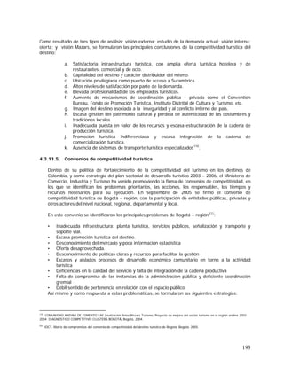 193
Como resultado de tres tipos de análisis: visión externa: estudio de la demanda actual; visión interna:
oferta; y visión Mazars, se formularon las principales conclusiones de la competitividad turística del
destino:
a. Satisfactoria infraestructura turística, con amplia oferta turística hotelera y de
restaurantes, comercial y de ocio.
b. Capitalidad del destino y carácter distribuidor del mismo.
c. Ubicación privilegiada como puerto de acceso a Suramérica.
d. Altos niveles de satisfacción por parte de la demanda.
e. Elevada profesionalidad de los empleados turísticos.
f. Aumento de mecanismos de coordinación pública – privada como el Convention
Bureau, Fondo de Promoción Turística, Instituto Distrital de Cultura y Turismo, etc.
g. Imagen del destino asociada a la inseguridad y al conflicto interno del país.
h. Escasa gestión del patrimonio cultural y pérdida de autenticidad de las costumbres y
tradiciones locales.
i. Inadecuada puesta en valor de los recursos y escasa estructuración de la cadena de
producción turística.
j. Promoción turística indiferenciada y escasa integración de la cadena de
comercialización turística.
k. Ausencia de sistemas de transporte turístico especializados110
.
4.3.11.5. Convenios de competitividad turística
Dentro de su política de fortalecimiento de la competitividad del turismo en los destinos de
Colombia, y como estrategia del plan sectorial de desarrollo turístico 2003 – 2006, el Ministerio de
Comercio, Industria y Turismo ha venido promoviendo la firma de convenios de competitividad, en
los que se identifican los problemas prioritarios, las acciones, los responsables, los tiempos y
recursos necesarios para su ejecución. En septiembre de 2005 se firmó el convenio de
competitividad turística de Bogotá – región, con la participación de entidades públicas, privadas y
otros actores del nivel nacional, regional, departamental y local.
En este convenio se identificaron los principales problemas de Bogotá – región111
:
• Inadecuada infraestructura: planta turística, servicios públicos, señalización y transporte y
soporte vial.
• Escasa promoción turística del destino.
• Desconocimiento del mercado y poca información estadística
• Oferta desaprovechada.
• Desconocimiento de políticas claras y recursos para facilitar la gestión
• Escasos y aislados procesos de desarrollo económico comunitario en torno a la actividad
turística
• Deficiencias en la calidad del servicio y falta de integración de la cadena productiva
• Falta de compromiso de las instancias de la administración pública y deficiente coordinación
gremial
• Débil sentido de pertenencia en relación con el espacio público
Así mismo y como respuesta a estas problemáticas, se formularon las siguientes estrategias:
110
COMUNIDAD ANDINA DE FOMENTO CAF (realización firma Mazars Turismo. Proyecto de mejora del sector turismo en la región andina 2002-
2004. DIAGNÓSTICO COMPETITIVO CLUSTERS BOGOTÁ, Bogotá, 2004.
111
IDCT. Matriz de compromisos del convenio de competitividad del destino turístico de Bogotá. Bogotá, 2005.
 