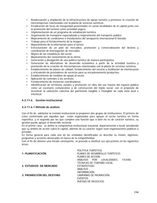 194
• Readecuación y ampliación de la infraestructura de apoyo turístico y promover la creación de
microempresas relacionadas con la planta de servicios turísticos.
• Erradicación de focos de inseguridad presentados en varias localidades de la capital junto con
la promoción del turismo como actividad segura.
• Implementación de un programa de señalización turística.
• Organización de transporte especializado y mejoramiento del transporte público.
• Mejoramiento de condiciones e instalaciones del aeropuerto internacional El Dorado.
• Trabajo para el fortalecimiento de la imagen.
• Mejoramiento de la información para el turista.
• Estructuración de un plan de mercadeo, promoción y comercialización del destino y
coordinación de investigación de mercados.
• Mejora de las estadísticas del sector.
• Mejoramiento del conocimiento de la oferta.
• Generación y divulgación de una política turística de manera participativa.
• Generación de alternativas de desarrollo económico a partir de la actividad turística y
promoción de la creación de microempresas relacionadas con la planta de servicios turísticos.
• Establecimiento de planes de calidad, fortalecimiento del servicio y facilitación de interlocución
y articulación de prestadores de servicios para su encadenamiento productivo.
• Establecimiento de medidas de apoyo al sector.
• Aplicación de controles a los servicios.
• Fortalecimiento de instancias coordinadoras.
• Identificación de territorios zonales y promoción en ellos del uso masivo del espacio público
como un escenario comunicativo y de construcción del tejido social, con el propósito de
incentivar la valoración colectiva del patrimonio tangible e intangible de cada zona local e
interlocal.
4.3.11.6. Gestión institucional
4.3.11.6.1.Método de análisis
Con el fin de adelantar la revisión institucional se proponen dos grupos de instituciones: El primero de
estos conformado por aquellas que están organizadas para apoyar el sector turístico en forma
específica, y el segundo por las que cumplen una función que si bien no es de carácter turístico, su
gestión puede apoyar el desarrollo sectorial.
En el primer caso, se define la competencia institucional (nacional, departamental o local) atendiendo
que su ámbito de acción cubra la capital, además de su carácter según sean organizaciones públicas o
privadas.
En forma general para cada una de las entidades identificadas se describe su misión, objetivos,
programas y acciones destacadas en busca de la competitividad.
Con el fin de obtener una mirada concluyente, se procede a clasificar sus ejecuciones en las siguientes
áreas:
1. PLANIFICACIÓN
POLÍTICA TURÍSTICA.
PLANES DE DESARROLLO TURÍSTICO.
PLANES DE ACCIÓN
ANÁLISIS POR LOCALIDADES. FICHAS
TÉCNICAS DE TURISMO LOCAL.
2. ESTUDIOS DE MERCADO ESTADÍSTICAS
ANÁLISIS
3. PROMOCIÓN DEL DESTINO
INFORMACIÓN,
CAMPAÑAS DE PROMOCIÓN,
EVENTOS
RUEDAS DE NEGOCIOS.
 