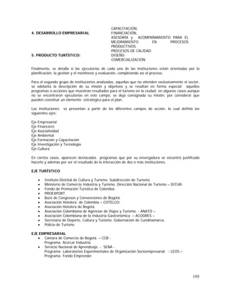 195
4. DESARROLLO EMPRESARIAL
CAPACITACIÓN:
FINANCIACIÓN,
ASESORÍA y ACOMPAÑAMIENTO PARA EL
MEJORAMIENTO EN PROCESOS
PRODUCTIVOS.
PROCESOS DE CALIDAD
5. PRODUCTO TURÍSTICO: DISEÑO
COMERCIALIZACIÓN
Finalmente, se detalla si las ejecutorias de cada una de las instituciones están orientadas por la
planificación, la gestión y el monitoreo y evaluación, completando así el proceso.
Para el segundo grupo de instituciones analizadas, aquellas que no atienden exclusivamente el sector,
se adelanta la descripción de su misión y objetivos y se resaltan en forma especial aquellos
programas o acciones que muestran resultados para el turismo en la ciudad; en algunos casos aunque
no se encontraron ejecutorias en este campo, se deja consignada su misión, por considerar que
pueden constituir un elemento estratégico para el plan.
Las instituciones se presentan a partir de los diferentes campos de acción, lo cual definió los
siguientes ejes:
Eje Empresarial
Eje Financiero
Eje Asociatividad
Eje Ambiental
Eje Formación y Capacitación
Eje Investigación y Tecnología
Eje Cultura
En ciertos casos, aparecen destacados programas que por su envergadura se encontró justificado
hacerlo y además por ser el resultado de la interacción de dos o más instituciones.
EJE TURÍSTICO
• Instituto Distrital de Cultura y Turismo. Subdirección de Turismo.
• Ministerio de Comercio Industria y Turismo. Dirección Nacional de Turismo – DITUR-
• Fondo de Promoción Turística de Colombia.
• PROEXPORT.
• Buró de Congresos y Convenciones de Bogotá.
• Asociación Hotelera de Colombia – COTELCO-
• Asociación Hotelera de Bogotá.
• Asociación Colombiana de Agencias de Viajes y Turismo. - ANATO –
• Asociación Colombiana de la Industria Gastronómica – ACODRES –
• Secretaría de Deporte, Cultura y Turismo. Gobernación de Cundinamarca.
• Policía de Turismo
EJE EMPRESARIAL
• Cámara de Comercio de Bogotá. – CCB -
Programa: Acercar Industria.
• Servicio Nacional de Aprendizaje. - SENA -
Programa: Laboratorios Experimentales de Organización Socioempresarial - LEOS –
Programa: Fondo Emprender
 
