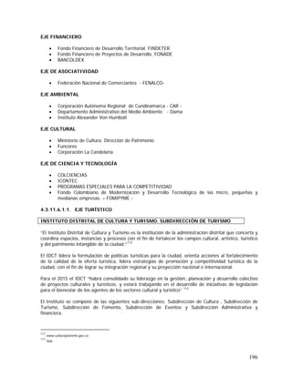 196
EJE FINANCIERO
• Fondo Financiero de Desarrollo Territorial. FINDETER
• Fondo Financiero de Proyectos de Desarrollo. FONADE
• BANCOLDEX
EJE DE ASOCIATIVIDAD
• Federación Nacional de Comerciantes - FENALCO-
EJE AMBIENTAL
• Corporación Autónoma Regional de Cundinamarca - CAR -
• Departamento Administrativo del Medio Ambiente - Dama
• Instituto Alexander Von Humbolt
EJE CULTURAL
• Ministerio de Cultura. Dirección de Patrimonio
• Funcores
• Corporación La Candelaria
EJE DE CIENCIA Y TECNOLOGÍA
• COLCIENCIAS
• ICONTEC
• PROGRAMAS ESPECIALES PARA LA COMPETITIVIDAD
• Fondo Colombiano de Modernización y Desarrollo Tecnológico de las micro, pequeñas y
medianas empresas. – FOMIPYME -
4.3.11.6.1.1. EJE TURÍSTICO
“El Instituto Distrital de Cultura y Turismo es la institución de la administración distrital que concerta y
coordina espacios, instancias y procesos con el fin de fortalecer los campos cultural, artístico, turístico
y del patrimonio intangible de la ciudad.”112
El IDCT lidera la formulación de políticas turísticas para la ciudad, orienta acciones al fortalecimiento
de la calidad de la oferta turística, lidera estrategias de promoción y competitividad turística de la
ciudad, con el fin de lograr su integración regional y su proyección nacional e internacional.
Para el 2015 el IDCT “habrá consolidado su liderazgo en la gestión, planeación y desarrollo colectivo
de proyectos culturales y turísticos, y estará trabajando en el desarrollo de iniciativas de legislación
para el bienestar de los agentes de los sectores cultural y turístico” 113
El Instituto se compone de las siguientes sub-direcciones: Subdirección de Cultura , Subdirección de
Turismo, Subdirección de Fomento, Subdirección de Eventos y Subdirección Administrativa y
financiera.
112
www.culturayturismo.gov.co
113
Ibid.
INSTITUTO DISTRITAL DE CULTURA Y TURISMO. SUBDIRECCIÓN DE TURISMO
 