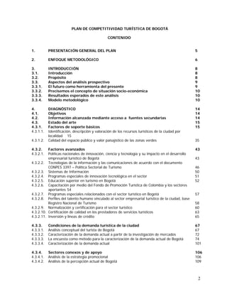 2
PLAN DE COMPETITIVIDAD TURÍSTICA DE BOGOTÁ
CONTENIDO
1. PRESENTACIÓN GENERAL DEL PLAN 5
2. ENFOQUE METODOLÓGICO 6
3. INTRODUCCIÓN 8
3.1. Introducción 8
3.2. Propósito 8
3.3. Aspectos del análisis prospectivo 9
3.3.1. El futuro como herramienta del presente 9
3.3.2. Precisemos el concepto de situación socio-económica 10
3.3.3. Resultados esperados de este análisis 10
3.3.4. Modelo metodológico 10
4. DIAGNÓSTICO 14
4.1. Objetivos 14
4.2. Información alcanzada mediante acceso a fuentes secundarias 14
4.3. Estado del arte 15
4.3.1. Factores de soporte básicos 15
4.3.1.1. Identificación, descripción y valoración de los recursos turísticos de la ciudad por
localidad 15
4.3.1.2. Calidad del espacio público y valor paisajístico de las zonas verdes 35
4.3.2. Factores avanzados 43
4.3.2.1. Políticas nacionales de innovación, ciencia y tecnología y su impacto en el desarrollo
empresarial turístico de Bogotá 43
4.3.2.2. Tecnologías de la información y las comunicaciones de acuerdo con el documento
CONPES 3397 – Política Sectorial de Turismo 46
4.3.2.3. Sistemas de Información 50
4.3.2.4. Programas especiales de innovación tecnológica en el sector 51
4.3.2.5. Educación superior en turismo en Bogotá 52
4.3.2.6. Capacitación por medio del Fondo de Promoción Turística de Colombia y los sectores
aportantes 54
4.3.2.7. Programas especiales relacionados con el sector turístico en Bogotá 57
4.3.2.8. Perfiles del talento humano vinculado al sector empresarial turístico de la ciudad, base
Registro Nacional de Turismo 58
4.3.2.9. Normalización y certificación para el sector turístico 60
4.3.2.10. Certificación de calidad en los prestadores de servicios turísticos 63
4.3.2.11. Inversión y líneas de crédito 65
4.3.3. Condiciones de la demanda turística de la ciudad 67
4.3.3.1. Análisis conceptual del turista de Bogotá 67
4.3.3.2. Caracterización de la demanda actual a partir de la investigación de mercados 72
4.3.3.3. La encuesta como método para la caracterización de la demanda actual de Bogotá 74
4.3.3.4. Caracterización de la demanda actual 101
4.3.4. Sectores conexos y de apoyo 106
4.3.4.1. Análisis de la estrategia promocional 106
4.3.4.2. Análisis de la percepción actual de Bogotá 109
 
