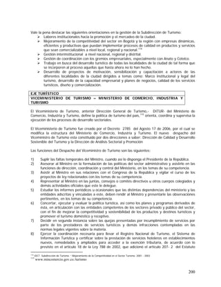 200
Vale la pena destacar las siguientes orientaciones en la gestión de la Subdirección de Turismo:
Labores institucionales hacia la promoción y el mercadeo de la ciudad.
Mejoramiento de la competitividad del sector en Bogotá y la región con empresas dinámicas,
eficientes y productivas que puedan implementar procesos de calidad en productos y servicios
que sean comercializables a nivel local, regional y nacional.114
Gestión interinstitucional a nivel nacional, regional y distrital.
Gestión de coordinación con los gremios empresariales, especialmente con Anato y Cotelco.
Trabajo en busca del desarrollo turístico de todas las localidades de la ciudad de tal forma que
se incorporen al proceso aquellas que hasta ahora no lo han hecho.
Desarrollo de proyectos de motivación, sensibilización y capacitación a actores de las
diferentes localidades de la ciudad dirigidos a temas como: Marco institucional y legal del
turismo, desarrollo de la capacidad empresarial y planes de negocios, calidad de los servicios
turísticos, diseño y comercialización.
El Viceministerio de Turismo, anterior Dirección General de Turismo,- DITUR- del Ministerio de
Comercio, Industria y Turismo, define la política de turismo del país,115
orienta, coordina y supervisa la
ejecución de los procesos de desarrollo sectoriales.
El Viceministerio de Turismo fue creado por el Decreto 2785 del Agosto 17 de 2006, por el cual se
modifica la estructura del Ministerio de Comercio, Industria y Turismo. El nuevo despacho del
Viceministro de Turismo esta constituido por dos direcciones a saber: Dirección de Calidad y Desarrollo
Sostenible del Turismo y la Dirección de Análisis Sectorial y Promoción
Las funciones del Despacho del Viceministro de Turismo son las siguientes:
1) Suplir las faltas temporales del Ministro, cuando así lo disponga el Presidente de la República.
2) Asesorar al Ministro en la formulación de las políticas del sector administrativo y asistirlo en las
funciones de dirección, coordinación y control del Ministerio, en los temas de su competencia.
3) Asistir al Ministro en sus relaciones con el Congreso de la República y vigilar el curso de los
proyectos de ley relacionados con los temas de su competencia.
4) Representar al Ministro en las juntas, consejos o comités directivos u otros cuerpos colegiados y
demás actividades oficiales que este le delegue.
5) Estudiar los informes periódicos u ocasionales que las distintas dependencias del ministerio y las
entidades adscritas y vinculadas a este, deben rendir al Ministro y presentarle las observaciones
pertinentes, en los temas de su competencia.
6) Concertar, ejecutar y evaluar la política turística, así como los planes y programas derivados de
ésta, en articulación con las entidades competentes de los sectores privado y público del sector,
con el fin de mejorar la competitividad y sostenibilidad de los productos y destinos turísticos y
promover el turismo doméstico y receptivo.
7) Decidir en segunda instancia sobre las quejas presentadas por incumplimiento de servicios por
parte de los prestadores de servicios turísticos y demás infracciones contempladas en las
normas legales vigentes sobre la materia.
8) Ejercer la coordinación necesaria para llevar el Registro Nacional de Turismo, el Sistema de
Información Turística y certificar sobre la prestación de servicios hoteleros en establecimientos
nuevos, remodelados y ampliados para acceder a la exención tributaria, de acuerdo con lo
previsto en el artículo 18 de la Ley 788 de 2002, que adicionó el artículo 207- 2 del Estatuto
114
IDCT. Subdirección de Turismo. “ Mejoramiento de la Competitividad en el Sector Turìsmo. 2001 - 2003
115
www.mincomercio.gov.co./turismo
EJE TURÍSTICO
VICEMINISTERIO DE TURISMO – MINISTERIO DE COMERCIO, INDUSTRIA Y
TURISMO
 