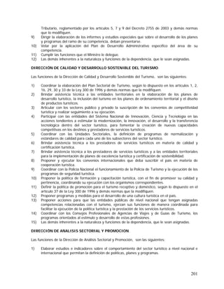 201
Tributario, reglamentado por los artículos 5, 7 y 9 del Decreto 2755 de 2003 y demás normas
que lo modifiquen.
9) Dirigir la elaboración de los informes y estudios especiales que sobre el desarrollo de los planes
y programas del ramo de su competencia, deban presentarse.
10) Velar por la aplicación del Plan de Desarrollo Administrativo específico del área de su
competencia.
11) Cumplir las funciones que el Ministro le delegue.
12) Las demás inherentes a la naturaleza y funciones de la dependencia, que le sean asignadas.
DIRECCIÓN DE CALIDAD Y DESARROLLO SOSTENIBLE DEL TURISMO.
Las funciones de la Dirección de Calidad y Desarrollo Sostenible del Turismo, son las siguientes:
1) Coordinar la elaboración del Plan Sectorial de Turismo, según lo dispuesto en los artículos 1, 2,
16, 29, 30 y 33 de la Ley 300 de 1996 y demás normas que la modifiquen.
2) Brindar asistencia técnica a las entidades territoriales en la elaboración de los planes de
desarrollo turístico, la inclusión del turismo en los planes de ordenamiento territorial y el diseño
de productos turísticos.
3) Articular con los sectores público y privado la suscripción de los convenios de competitividad
turística y realizar seguimiento a su ejecución.
4) Participar con las entidades del Sistema Nacional de Innovación, Ciencia y Tecnología en las
acciones tendientes a estimular la modernización, la innovación, el desarrollo y la transferencia
tecnológica dentro del sector turístico, para fomentar la creación de nuevas capacidades
competitivas en los destinos y prestadores de servicios turísticos.
5) Coordinar con las Unidades Sectoriales, la definición de programas de normalización y
estándares de calidad para cada uno de los subsectores del sector turístico.
6) Brindar asistencia técnica a los prestadores de servicios turísticos en materia de calidad y
certificación turística.
7) Brindar asistencia técnica a los prestadores de servicios turísticos y a las entidades territoriales
para la implementación de planes de excelencia turística y certificación de sostenibilidad.
8) Proponer y ejecutar los convenios internacionales que deba suscribir el país en materia de
cooperación turística.
9) Coordinar con la Policía Nacional el funcionamiento de la Policía de Turismo y la ejecución de los
programas de seguridad turística.
10) Proponer la política de formación y capacitación turística, con el fin de promover su calidad y
pertinencia, coordinando su ejecución con los organismos correspondientes.
11) Definir la política de promoción para el turismo receptivo y doméstico, según lo dispuesto en el
artículo 37 de la Ley 300 de 1996 y demás normas que la modifiquen.
12) Proponer programas y medidas para el desarrollo de una cultura turística en el país.
13) Proponer acciones para que las entidades públicas de nivel nacional que tengan asignadas
competencias relacionadas con el turismo, ejerzan sus funciones de manera coordinada para
facilitar la ejecución de la política turística y la prestación de los servicios turísticos.
14) Coordinar con los Consejos Profesionales de Agencias de Viajes y de Guías de Turismo, los
programas orientados al estímulo y desarrollo de estas profesiones.
15) Las demás inherentes a la naturaleza y funciones de la dependencia, que le sean asignadas.
DIRECCIÓN DE ANALISIS SECTORIAL Y PROMOCION.
Las funciones de la Dirección de Análisis Sectorial y Promoción, son las siguientes:
1) Elaborar estudios e indicadores sobre el comportamiento del sector turístico a nivel nacional e
internacional que permitan la definición de políticas, planes y programas.
 