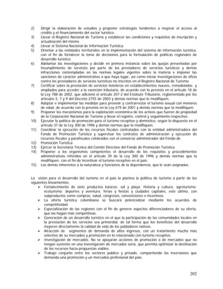 202
2) Dirigir la elaboración de estudios y proponer estrategias tendientes a mejorar el acceso al
crédito y el financiamiento del sector turístico.
3) Llevar el Registro Nacional de Turismo y establecer las condiciones y requisitos de inscripción y
actualización del mismo.
4) Llevar el Sistema Nacional de Información Turística.
5) Orientar a las entidades territoriales en la implementación del sistema de información turística,
con el fin de fortalecer la toma de decisiones para la formulación de políticas regionales de
desarrollo turístico.
6) Adelantar las investigaciones y decidir en primera instancia sobre las quejas presentadas por
incumplimiento de servicios por parte de los prestadores de servicios turísticos y demás
infracciones contempladas en las normas legales vigentes sobre la materia e imponer las
sanciones de carácter administrativo a que haya lugar, así como iniciar investigaciones de oficio
contra los prestadores de servicios turísticos no inscritos en el Registro Nacional de Turismo.
7) Certificar sobre la prestación de servicios hoteleros en establecimientos nuevos, remodelados y
ampliados para acceder a la exención tributaria, de acuerdo con lo previsto en el artículo 18 de
la Ley 788 de 2002, que adicionó el artículo 207-2 del Estatuto Tributario, reglamentado por los
artículos 5, 7 y 9 del Decreto 2755 de 2003 y demás normas que lo modifiquen.
8) Adoptar e implementar las medidas para prevenir y contrarrestar el turismo sexual con menores
de edad, de acuerdo con lo previsto en la Ley 679 de 2001 y demás normas que la modifiquen.
9) Proponer los mecanismos para la explotación económica de los activos que fueron de propiedad
de la Corporación Nacional de Turismo y llevar el registro, control y seguimiento respectivo.
10) Ejecutar la política de promoción para el turismo receptivo y doméstico, según lo dispuesto en el
artículo 37 de la Ley 300 de 1996 y demás normas que la modifiquen.
11) Coordinar la ejecución de los recursos fiscales contratados con la entidad administradora del
Fondo de Promoción Turística y supervisar los contratos de administración y ejecución de
recursos fiscales y parafiscales celebrados con el consorcio administrador del Fondo de
12) Promoción Turística
13) Ejercer la Secretaria Técnica del Comité Directivo del Fondo de Promoción Turística
14) Proponer a los organismos competentes el desarrollo de los requisitos y procedimientos
administrativos referidos en el artículo 39 de la Ley 300 de 1996 y demás normas que la
modifiquen, con el fin de incentivar el turismo receptivo en el país.
15) Las demás inherentes a la naturaleza y funciones de la dependencia, que le sean asignadas.
La visión para el desarrollo del turismo en el país la plantea la política de turismo a partir de los
siguientes lineamientos:
Fortalecimiento de siete productos básicos: sol y playa; historia y cultura; agroturismo;
ecoturismo; deportes y aventura; ferias y fiestas y ciudades capitales, este último, con
subproductos como compras, salud, congresos, convenciones e incentivos.
La oferta turística colombiana se buscará potencializar mediante los acuerdos de
competitividad
Especialización de las regiones con el fin de generer aspectos diferenciadores de su oferta,
que las hagan más competitivas.
Generación de un desarrollo turístico en el que la participación de las comunidades locales en
la prestación de los servicios sea primordial, de tal forma que los beneficios del desarrollo
mejoren directamente la calidad de vida de los pobladores nativos.
Atracción de segmentos de demanda de altos ingresos, con un tratamiento mucho más
selectivo de su mercadeo y promoción en lo relacionado con turismo receptivo.
Investigación de mercados. No se apoyarán acciones de promoción o de mercadeo que no
tengan sustento en una investigación de mercados seria, que permita optimizar la destinación
de los recursos hacia propuestas viables.
Trabajo conjunto entre los sectores público y privado, compartiendo las inversiones que
demanda una promoción y un mercadeo profesional del país.
 