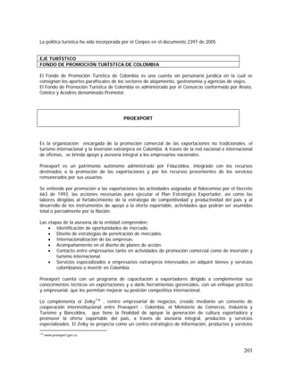 203
La política turística ha sido incorporada por el Conpes en el documento 2397 de 2005
El Fondo de Promoción Turística de Colombia es una cuenta sin personaría jurídica en la cual se
consignan los aportes parafiscales de los sectores de alojamiento, gastronomía y agencias de viajes.
El Fondo de Promoción Turística de Colombia es administrado por el Consorcio conformado por Anato,
Cotelco y Acodrés denominado Promotor.
Es la organización encargada de la promoción comercial de las exportaciones no tradicionales, el
turismo internacional y la inversión extranjera en Colombia. A través de la red nacional e internacional
de oficinas, se brinda apoyo y asesoría integral a los empresarios nacionales.
Proexport es un patrimonio autónomo administrado por Fiducoldex, integrado con los recursos
destinados a la promoción de las exportaciones y por los recursos provenientes de los servicios
remunerados por sus usuarios.
Se entiende por promoción a las exportaciones las actividades asignadas al fideicomiso por el Decreto
663 de 1993, las acciones necesarias para ejecutar el Plan Estratégico Exportador, así como las
labores dirigidas al fortalecimiento de la estrategia de competitividad y productividad del país y al
desarrollo de los instrumentos de apoyo a la oferta exportable, actividades que podrán ser asumidas
total o parcialmente por la Nación.
Las etapas de la asesoría de la entidad comprenden:
• Identificación de oportunidades de mercado.
• Diseño de estrategias de penetración de mercados.
• Internacionalización de las empresas.
• Acompañamiento en el diseño de planes de acción.
• Contacto entre empresarios tanto en actividades de promoción comercial como de inversión y
turismo internacional.
• Servicios especializados a empresarios extranjeros interesados en adquirir bienes y servicios
colombianos o invertir en Colombia.
Proexport cuenta con un programa de capacitación a exportadores dirigido a complementar sus
conocimientos técnicos en exportaciones y a darle herramientas gerenciales, con un enfoque práctico
y empresarial, que les permitan mejorar su posición competitiva internacional.
Lo complementa el Zeiky116
, centro empresarial de negocios, creado mediante un convenio de
cooperación interinstitucional entre Proexport - Colombia, el Ministerio de Comercio, Industria y
Turismo y Bancoldex, que tiene la finalidad de apoyar la generación de cultura exportadora y
promover la oferta exportable del país, a través de asesoría integral, productos y servicios
especializados. El Zeiky se proyecta como un centro estratégico de información, productos y servicios
116
www.proexport.gov.co
EJE TURÍSTICO
FONDO DE PROMOCIÓN TURÍSTICA DE COLOMBIA
PROEXPORT
 