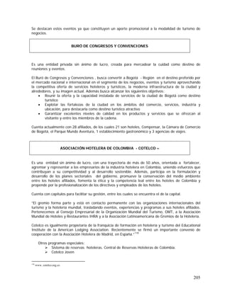 205
Se destacan estos eventos ya que constituyen un aporte promocional a la modalidad de turismo de
negocios.
Es una entidad privada sin ánimo de lucro, creada para mercadear la cuidad como destino de
reuniones y eventos.
El Buró de Congresos y Convenciones , busca convertir a Bogotá - Región en el destino preferido por
el mercado nacional e internacional en el segmento de los negocios, eventos y turismo aprovechando
la competitiva oferta de servicios hoteleros y turísticos, la moderna infraestructura de la ciudad y
alrededores, y su imagen actual. Además busca alcanzar los siguientes objetivos:
• Reunir la oferta y la capacidad instalada de servicios de la ciudad de Bogotá como destino
turístico
• Explotar las fortalezas de la ciudad en los ámbitos del comercio, servicios, industria y
ubicación, para destacarla como destino turístico atractivo
• Garantizar excelentes niveles de calidad en los productos y servicios que se ofrezcan al
visitante y entre los miembros de la cadena.
Cuenta actualmente con 28 afiliados, de los cuales 21 son hoteles, Compensar, la Cámara de Comercio
de Bogotá, el Parque Mundo Aventura, 1 establecimiento gastronómico y 3 agencias de viajes.
Es una entidad sin ánimo de lucro, con una trayectoria de más de 50 años, orientada a fortalecer,
agremiar y representar a los empresarios de la industria hotelera en Colombia, uniendo esfuerzos que
contribuyan a su competitividad y al desarrollo sostenible. Además, participa en la formulación y
desarrollo de los planes sectoriales del gobierno, promueve la conservación del medio ambiente
entre los hoteles afiliados, fomenta la ética y la competencia leal entre los hoteles de Colombia y
propende por la profesionalización de los directivos y empleados de los hoteles.
Cuenta con capítulos para facilitar su gestión, entre los cuales se encuentra el de la capital.
”El gremio forma parte y está en contacto permanente con las organizaciones internacionales del
turismo y la hotelería mundial, trasladando eventos, experiencias y programas a sus hoteles afiliados.
Pertenecemos al Consejo Empresarial de la Organización Mundial del Turismo, OMT, a la Asociación
Mundial de Hoteles y Restaurantes IHRA y a la Asociación Latinoamericana de Gremios de la Hotelería.
Cotelco es igualmente propietaria de la franquicia de formación en hotelería y turismo del Educational
Institute de la American Lodging Association. Recientemente se firmó un importante convenio de
cooperación con la Asociación Hotelera de Madrid, en España.”118
Otros programas especiales:
Sistema de reservas hoteleras. Central de Reservas Hoteleras de Colombia.
Cotelco Joven
118
www. cotelco.org.co
BURÓ DE CONGRESOS Y CONVENCIONES
ASOCIACIÓN HOTELERA DE COLOMBIA - COTELCO –
 
