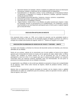 206
Operación Hotelera de Colombia. Informe estadístico de publicación anual con información
mensual por ciudades y clasificación de los establecimientos de alojamiento.
Especializaciones en: Mercadeo y Ventas; Cursos certificados por el Educational Institute
en planeación y seguridad en el manejo de alimentos y bebidas, operación financiera,
manejo de procesos HACCP .
Curso dirigidos al personal operativo: Camareras, meseros, cocineros, recepcionistas.
Seminarios gerenciales como la planificación de las tarifas.
Especialización en contabilidad y finanzas.
Seguro hotelero. Cotelco ofrece a sus afiliados una póliza nacional para amparar a todos
los huéspedes durante su permanencia en el establecimiento, con condiciones y precios
muy favorables y con una importante participación para el hotel y para el capítulo regional
por la venta del mismo.
Esta asociación inició su labor en 1.990, con la misión de concertar con las autoridades locales y
nacionales el desarrollo y los intereses de los principales hoteles de Bogotá y promover los valores y
ventajas de la ciudad como destino de negocios. Asocia 19 119
hoteles de categoría en la ciudad
Su misión está orientada a armonizar los intereses del desarrollo turístico de Colombia y los intereses
admisibles de sus afiliados
Dentro de sus acciones, además de la concertación con el sector público en busca de las mejores
opciones para el desarrollo del turismo en el país y de las agencias de viajes, Anato realiza la Vitrina
Turística, que completó su versión número 25, con un incremento del 11% en número de
participantes y área de la feria. Es un espacio para que la empresa privada adelante sus contactos
comerciales tanto con empresas turísticas nacionales como con internacionales. De otra parte se
promueven los destinos por parte de las entidades territoriales.
La capacitación a sus afiliados es otra acción que adelanta la asociación en busca de la competitividad
de las agencias. Cubre temas como reservas de tiquetes, diseño de producto turístico, ventas y
servicio al cliente.
Además tiene un departamento especial encargado de tramitar con los mejores costos y agilidad
administrativa las póliza de cumplimento para las aerolíneas, póliza de operación terrestre, póliza de
robo de tiquetes, entre otras.
119
www.asohotelera-bogotá.com.co
ASOCIACIÓN HOTELERA DE BOGOTÁ
ASOCIACIÓN COLOMBIANA DE AGENCIAS DE VIAJES Y TURISMO - ANATO
 
