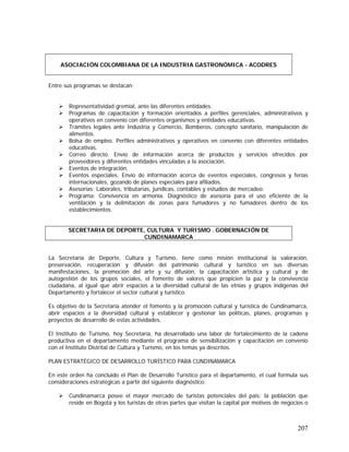 207
Entre sus programas se destacan:
Representatividad gremial, ante las diferentes entidades.
Programas de capacitación y formación orientados a perfiles gerenciales, administrativos y
operativos en convenio con diferentes organismos y entidades educativas.
Trámites legales ante Industria y Comercio, Bomberos, concepto sanitario, manipulación de
alimentos.
Bolsa de empleo. Perfiles administrativos y operativos en convenio con diferentes entidades
educativas.
Correo directo. Envío de información acerca de productos y servicios ofrecidos por
proveedores y diferentes entidades vinculadas a la asociación.
Eventos de integración.
Eventos especiales. Envío de información acerca de eventos especiales, congresos y ferias
internacionales, gozando de planes especiales para afiliados.
Asesorías: Laborales, tributarias, jurídicas, contables y estudios de mercadeo.
Programa: Convivencia en armonía. Diagnóstico de asesoría para el uso eficiente de la
ventilación y la delimitación de zonas para fumadores y no fumadores dentro de los
establecimientos.
La Secretaría de Deporte, Cultura y Turismo, tiene como misión institucional la valoración,
preservación, recuperación y difusión del patrimonio cultural y turístico en sus diversas
manifestaciones, la promoción del arte y su difusión, la capacitación artística y cultural y de
autogestión de los grupos sociales, el fomento de valores que propicien la paz y la convivencia
ciudadana, al igual que abrir espacios a la diversidad cultural de las etnias y grupos indígenas del
Departamento y fortalecer el sector cultural y turístico.
Es objetivo de la Secretaría atender el fomento y la promoción cultural y turística de Cundinamarca,
abrir espacios a la diversidad cultural y establecer y gestionar las políticas, planes, programas y
proyectos de desarrollo de estas actividades.
El Instituto de Turismo, hoy Secretaría, ha desarrollado una labor de fortalecimiento de la cadena
productiva en el departamento mediante el programa de sensibilización y capacitación en convenio
con el Instituto Distrital de Cultura y Turismo, en los temas ya descritos.
PLAN ESTRATÉGICO DE DESARROLLO TURÍSTICO PARA CUNDINAMARCA
En este orden ha concluido el Plan de Desarrollo Turístico para el departamento, el cual formula sus
consideraciones estratégicas a partir del siguiente diagnóstico:
Cundinamarca posee el mayor mercado de turistas potenciales del país: la población que
reside en Bogotá y los turistas de otras partes que visitan la capital por motivos de negocios o
ASOCIACIÓN COLOMBIANA DE LA INDUSTRIA GASTRONÓMICA - ACODRES
SECRETARIA DE DEPORTE, CULTURA Y TURISMO . GOBERNACIÓN DE
CUNDINAMARCA
 