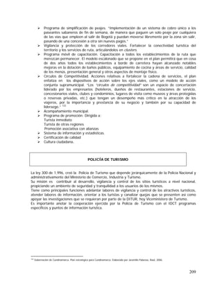 209
Programa de simplificación de peajes. “Implementación de un sistema de cobro único a los
paseantes sabaneros de fin de semana, de manera que paguen un solo peaje por cualquiera
de las vías que empleen al salir de Bogotá y puedan moverse libremente por la zona sin salir,
pasando de una concesión a otra sin nuevos pagos.”
Vigilancia y protección de los corredores viales. Fortalecer la conectividad turística del
territorio y los servicios de ruta, articulándolos en clusters.
Programa móvil de capacitación. Capacitación a todos los establecimientos de la ruta que
merezcan permanecer. El modelo escalonado que se propone en el plan permitirá que en cosa
de dos años todos los establecimientos a borde de carretera hayan alcanzado notables
mejoras en la dotación de baños públicos, equipamiento de cocina y áreas de servicio, calidad
de los menús, presentación general y otros aspectos de montaje físico.
Círculos de Competitividad. Acciones relativas a fortalecer la cadena de servicios, el plan
enfatiza en los dispositivos de acción sobre los ejes viales, como un modelo de acción
conjunta supramunicipal. “Los “círculos de competitividad” son un espacio de concertación
liderado por los empresarios (hoteleros, dueños de restaurantes, estaciones de servicio,
concesionarios viales, clubes y condominios, lugares de visita como museos y áreas protegidas
o reservas privadas, etc.) que tengan un desempeño más crítico en la atracción de los
viajeros, por la importancia y prestancia de su negocio y también por su capacidad de
liderazgo.” 122
Acompañamiento municipal.
Programa de promoción: Dirigida a:
Turista inmediato
Turista de otras regiones
Promoción asociativa con alianzas
Sistema de información y estadísticas.
Certificación de calidad
Cultura ciudadana.
POLICÍA DE TURISMO
La ley 300 de 1.996, creó la Policía de Turismo que depende jerárquicamente de la Policía Nacional y
administrativamente del Ministerio de Comercio, Industria y Turismo.
Su misión es contribuir al desarrollo, vigilancia y control de los sitios turísticos a nivel nacional,
propiciando un ambiente de seguridad y tranquilidad a los usuarios de los mismos.
Tiene como principales funciones adelantar labores de vigilancia y control de los atractivos turísticos,
atender labores de información, orientar a los turistas y canalizar quejas que se presenten así como
apoyar las investigaciones que se requieran por parte de la DITUR, hoy Viceministero de Turismo.
Es importante anotar la cooperación ejercida por la Policia de Turismo con el IDCT programas
especificos y puntos de información turística.
122
Gobernación de Cundinamarca. Plan estratégico para Cundinamarca. Elaborado por Jaramillo Pabesso, Raúl, 2006.
 