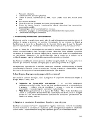 212
• Planeación estratégica.
• Gestión comercial, mercadeo y logística.
• Gestión de calidad y Certificación ISO 9000, 14001, OHSAS 18000, BPM, HACCP, entre
otras.
• Mejoramiento productivo.
• Diseño de productos, empaques, procesos e imagen corporativa.
• Gestión del talento humano: transformación cultural, desempeño por competencias,
compensación variable.
• Preparación para la internacionalización de empresas.
• Promoción y apoyo para la conformación y consolidación de redes empresariales.
• Gestión efectiva de empresas familiares.
2. Información y promoción de comercio exterior
El comercio exterior es una línea de acción sobre la cual la Cámara centra sus esfuerzos con el
objetivo de apoyar y promover los negocios internacionales de las empresas de Bogotá y
Cundinamarca a través de su Departamento de Comercio Exterior para lo cual ha diseñado
servicios especializados que incentivan la participación de las empresas en los mercados externos.
Cuenta la Cámara con el Portal Empresarial en donde se pueden consultar temas de interés en
materia de comercio exterior tales como oportunidades comerciales, ferias, misiones, organismos
de apoyo y de promoción de comercio, bibliografía de bases de datos y directorios especializados
de importadores y exportadores del mundo disponibles para la consulta en la biblioteca de la
entidad, la guía para exportar en Colombia, acuerdos internacionales, entre otros.
Los Foros de Sensibilización también permiten identificar las oportunidades de negocio, comercio e
inversión que ofrecen los mercados extranjeros para los productos y servicios de la región.
La organización y participación en misiones comerciales, sectoriales y multisectoriales al exterior
que abarcan principalmente los mercados de Europa, Centro y Sur América, Estados Unidos y Asia y
las misiones de compradores internacionales complementan estas acciones.
3. Coordinación de programas de cooperación internacional
La Cámara de Comercio de Bogotá, lidera 2 programas de cooperación internacional dirigidos a
Europa, América Latina y Asia.
Eurocentro de Cooperación Internacional: Es un programa desarrollado
conjuntamente con la Comisión Europea que tiene por objetivo propiciar el acercamiento de
la pequeña y mediana empresa colombiana y europea a través de encuentros
empresariales y ruedas de negocios sectoriales y multisectoriales.
PBEC: El Consejo Económico de la Cuenca del Pacífico - PBEC, Pacific Basin Economic
Council, es un organismo de cooperación del sector empresarial de los países de la región
Asia Pacífico, que busca el fortalecimiento de la inversión de capitales y la expansión del
comercio de bienes y servicios.
4. Apoyo en la consecución de soluciones financieras para mipymes.
Se ofrecen servicios de orientación y preparación de mipymes, destinados a evaluar la necesidad de
recursos financieros en las empresas y a preparar planes de negocio que soporten la solicitud de
créditos frente a las entidades bancarias y la búsqueda de aportes con nuevos inversionistas.
 