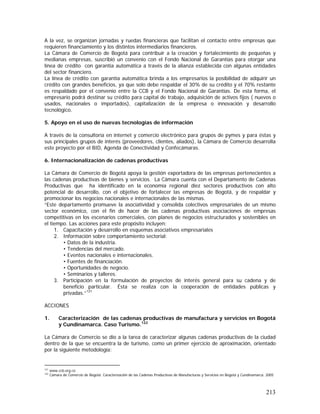 213
A la vez, se organizan jornadas y ruedas financieras que facilitan el contacto entre empresas que
requieren financiamiento y los distintos intermediarios financieros.
La Cámara de Comercio de Bogotá para contribuir a la creación y fortalecimiento de pequeñas y
medianas empresas, suscribió un convenio con el Fondo Nacional de Garantías para otorgar una
línea de crédito con garantía automática a través de la alianza establecida con algunas entidades
del sector financiero.
La línea de crédito con garantía automática brinda a los empresarios la posibilidad de adquirir un
crédito con grandes beneficios, ya que solo debe respaldar el 30% de su crédito y el 70% restante
es respaldado por el convenio entre la CCB y el Fondo Nacional de Garantías. De esta forma, el
empresario podrá destinar su crédito para capital de trabajo, adquisición de activos fijos ( nuevos o
usados, nacionales o importados), capitalización de la empresa o innovación y desarrollo
tecnológico.
5. Apoyo en el uso de nuevas tecnologías de información
A través de la consultoría en internet y comercio electrónico para grupos de pymes y para éstas y
sus principales grupos de interés (proveedores, clientes, aliados), la Cámara de Comercio desarrolla
este proyecto por el BID, Agenda de Conectividad y Confecámaras.
6. Internacionalización de cadenas productivas
La Cámara de Comercio de Bogotá apoya la gestión exportadora de las empresas pertenecientes a
las cadenas productivas de bienes y servicios. La Cámara cuenta con el Departamento de Cadenas
Productivas que ha identificado en la economía regional diez sectores productivos con alto
potencial de desarrollo, con el objetivo de fortalecer las empresas de Bogotá, y de respaldar y
promocionar los negocios nacionales e internacionales de las mismas.
“Este departamento promueve la asociatividad y consolida colectivos empresariales de un mismo
sector económico, con el fin de hacer de las cadenas productivas asociaciones de empresas
competitivas en los escenarios comerciales, con planes de negocios estructurados y sostenibles en
el tiempo. Las acciones para este propósito incluyen:
1. Capacitación y desarrollo en esquemas asociativos empresariales
2. Información sobre comportamiento sectorial:
• Datos de la industria.
• Tendencias del mercado.
• Eventos nacionales e internacionales.
• Fuentes de financiación.
• Oportunidades de negocio.
• Seminarios y talleres.
3. Participación en la formulación de proyectos de interés general para su cadena y de
beneficio particular. Ésta se realiza con la cooperación de entidades públicas y
privadas.”121
ACCIONES
1. Caracterización de las cadenas productivas de manufactura y servicios en Bogotá
y Cundinamarca. Caso Turismo.122
La Cámara de Comercio se dio a la tarea de caracterizar algunas cadenas productivas de la ciudad
dentro de la que se encuentra la de turismo, como un primer ejercicio de aproximación, orientado
por la siguiente metodología:
121
www.ccb.org.co
122
Cámara de Comercio de Bogotá. Caracterización de las Cadenas Productivas de Manufacturas y Servicios en Bogotá y Cundinamarca. 2005
 