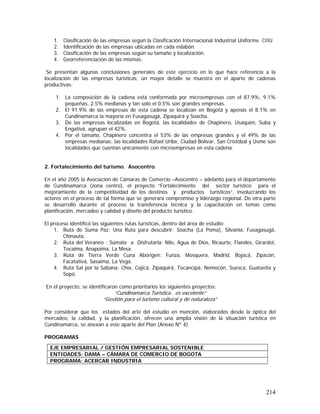 214
1. Clasificación de las empresas según la Clasificación Internacional Industrial Uniforme. CIIU
2. Identificación de las empresas ubicadas en cada eslabón.
3. Clasificación de las empresas según su tamaño y localización.
4. Georreferenciación de las mismas.
Se presentan algunas conclusiones generales de este ejercicio en lo que hace referencia a la
localización de las empresas turísticas; un mayor detalle se muestra en el aparte de cadenas
productivas:
1. La composición de la cadena está conformada por microempresas con el 87.9%, 9.1%
pequeñas, 2.5% medianas y tan solo el 0.5% son grandes empresas.
2. El 91.9% de las empresas de esta cadena se localizan en Bogotá y apenas el 8.1% en
Cundinamarca la mayoría en Fusagasugá, Zipaquirá y Soacha.
3. De las empresas localizadas en Bogotá, las localidades de Chapinero, Usaquén, Suba y
Engativá, agrupan el 42%.
4. Por el tamaño, Chapinero concentra el 53% de las empresas grandes y el 49% de las
empresas medianas; las localidades Rafael Uribe, Ciudad Bolívar, San Cristóbal y Usme son
localidades que cuentan únicamente con microempresas en esta cadena.
2. Fortalecimiento del turismo. Asocentro.
En el año 2005 la Asociación de Cámaras de Comercio –Asocentro – adelantó para el departamento
de Cundinamarca (zona centro), el proyecto “Fortalecimiento del sector turístico para el
mejoramiento de la competitividad de los destinos y productos turísticos”, involucrando los
actores en el proceso de tal forma que se generara compromiso y liderazgo regional. De otra parte
se desarrolló durante el proceso la transferencia técnica y la capacitación en temas como
planificación, mercadeo y calidad y diseño del producto turístico.
El proceso identificó las siguientes rutas turísticas, dentro del área de estudio:
1. Ruta de Suma Paz: Una Ruta para descubrir: Soacha (La Poma), Silvania, Fusagasugá,
Chinauta.
2. Ruta del Veraneo : Súmate a Disfrutarla: Nilo, Agua de Dios, Ricaurte, Flandes, Girardot,
Tocaima, Anapoima, La Mesa.
3. Ruta de Tierra Verde Cuna Aborigen: Funza, Mosquera, Madrid, Bojacá, Zipacón,
Facatativá, Sasaima, La Vega.
4. Ruta Sal por la Sabana: Chía, Cajicá, Zipaquirá, Tocancipá, Nemocón, Suesca, Guatavita y
Sopó.
En el proyecto, se identificaron como prioritarios los siguientes proyectos:
“Cundinamarca Turística.. es excelente”
“Gestión para el turismo cultural y de naturaleza”
Por considerar que los estados del arte del estudio en mención, elaborados desde la óptica del
mercadeo, la calidad, y la planificación, ofrecen una amplia visión de la situación turística en
Cundinamarca, se anexan a este aparte del Plan (Anexo Nº 4)
PROGRAMAS
EJE EMPRESARIAL / GESTIÓN EMPRESARIAL SOSTENIBLE
ENTIDADES: DAMA – CÁMARA DE COMERCIO DE BOGOTA
PROGRAMA: ACERCAR INDUSTRIA
 