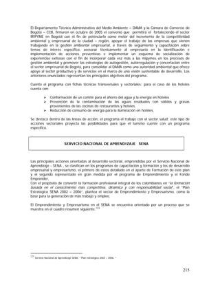 215
El Departamento Técnico Administrativo del Medio Ambiente – DAMA y la Cámara de Comercio de
Bogotá – CCB, firmaron en octubre de 2005 el convenio que permitirá el fortaleciendo el sector
MIPYME en Bogotá con el fin de potenciarlo como motor del incremento de la competitividad
ambiental y empresarial de la ciudad – región, apoyar el trabajo de las empresas que vienen
trabajando en la gestión ambiental empresarial, a través de seguimiento y capacitación sobre
temas de interés específico, asesorar técnicamente al empresario en la identificación e
implementación de acciones preventivas e implementar un esquema de socialización de
experiencias exitosas con el fin de incorporar cada vez más a las mipymes en los procesos de
gestión ambiental y promover las estrategias de autogestión, autorregulación y concertación entre
el sector empresarial de Bogotá, para consolidar al DAMA como una autoridad ambiental que ofrece
apoyo al sector productivo y de servicios en el marco de una visión sustentable de desarrollo. Los
anteriores enunciados representan los principales objetivos del programa.
Cuenta el programa con fichas técnicas transversales y sectoriales; para el caso de los hoteles
cuenta con:
Conformación de un comité para el ahorro del agua y la energía en hoteles
Prevención de la contaminación de las aguas residuales con sólidos y grasas
provenientes de las cocinas de restaurantes y hoteles.
Reducción de consumo de energía para la iluminación en hoteles.
Se destaca dentro de las líneas de acción, el programa el trabajo con el sector salud; este tipo de
acciones sectoriales proyecta las posibilidades para que el turismo cuente con un programa
específico.
Las principales acciones orientadas al desarrollo sectorial, emprendidas por el Servicio Nacional de
Aprendizaje - SENA , se clasifican en los programas de capacitación y formación y los de desarrollo
empresarial y empresarismo, el primero de estos detallado en el aparte de Formación de este plan
y el segundo representado en gran medida por el programa de Emprendimiento y el Fondo
Emprender.
Con el propósito de convertir la formación profesional integral de los colombianos en “la formación
basada en el conocimiento más competitiva, dinámica y con responsabilidad social”, el “Plan
Estratégico SENA 2002 – 2006”, plantea el vector de Emprendimiento y Empresarismo, como la
base para la generación de más trabajo y empleo.
El Emprendimiento y Empresarismo en el SENA se encuentra orientado por un proceso que se
muestra en el cuadro resumen siguiente:123
123
Servicio Nacional de Aprendizaje SENA, “ Plan estratégico 2002 – 2006. “
SERVICIO NACIONAL DE APRENDIZAJE SENA
 