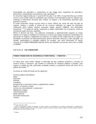218
desarrolladas por aprendices o asociaciones en que hagan parte mayoritaria los aprendices,
practicantes o profesionales universitarios recién egresados”124
Se encuentra reglamentado por el acuerdo 007 de julio 13 de 2004, el cual determina que tendrán
acceso a estos fondos todos los ciudadanos que inscriban el correspondiente plan de negocios que
contenga la información necesaria para evaluar un negocio y los lineamientos generales para
ponerlo en marcha.
El Fondo Emprender otorga recursos hasta el ciento (100%) por ciento del valor del plan de
negocio, siempre y cuando el monto de los recursos solicitados no supere los doscientos
veinticuatro (224) salarios mínimos mensuales legales vigentes (SMMLV). Son financiables
únicamente 125
el capital de trabajo, maquinaria y equipo relacionados con el proyecto, costos de
constitución legal y licencias requeridas.
Afirma el director del Sena: ”Los gobiernos municipales o departamentales lograrán un mayor
impacto en la región al multiplicar los esfuerzos y recursos para apoyar programas relacionados con
generación de empleos y legalización de empresas. Se amplía la base empresarial de la región en
actividades económicas con alto potencial para generar desarrollo, bienestar y valor agregado. Los
alcaldes, gobernadores y entidades públicas y/o privadas, que estén interesados en colocar
recursos en el FONDO EMPRENDER deberán firmar una adhesión al Convenio marco entre el SENA
y FONADE”
4.3.11.6.1.3. EJE FINANCIERO
El Fondo tiene como misión “Apoyar el desarrollo del país mediante productos y servicios de
carácter técnico o financiero, que faciliten la realización de iniciativas públicas o privadas, para
mejorar la calidad de vida, generando resultados sociales y económicos dentro del marco de la
política del Estado”.126
Las líneas de crédito del fondo son las siguientes:
Servicios públicos domiciliarios
Salud
Educación
Vivienda
Transporte
Recuperación y renovación urbana y equipamiento urbano
Deporte, recreación y cultura
Centros de comercialización y producción
Maquinaría y equipo
Telecomunicaciones
Medio ambiente
Desarrollo institucional
Turismo
124
Fondo Emprender. SENA
125
Gastos no financiables: Compra de inmuebles, de bienes muebles no relacionados con el proyecto, adecuaciones o remodelaciones,
estudios de factibilidad, adquisición de automóviles, pagos de pasivos, compra de acciones, pago de regalías, formación académica, pago de
participaciones en eventos, gastos de viaje.
126
Findeter
FONDO FINANCIERO DE DESARROLLO TERRITORIAL - FINDETER –
 