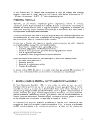 222
La línea financia hasta 50 millones para microempresas y hasta 300 millones para pequeñas
empresas, con un plazo de hasta 5 años incluidos 6 meses de capital. La tasa de interés es de DTF
+ 8% para microempresas y de DTF + 5.7% para pequeñas empresas
PROGRAMA A PROGRESAR
“Bancoldex, en una iniciativa conjunta con gremios empresariales, cámaras de comercio,
asociaciones, centros de productividad, otras entidades de apoyo al mejoramiento empresarial y las
entidades del sistema financiero ofrece el programa aProgresar integralmente al empresario con
capacitación, asesoría y servicios financieros que contribuyan al mejoramiento de la productividad y
la competitividad de los empresarios colombianos.
A Progresar se constituye pues como el programa de apoyo a la productividad y competitividad que
contempla aspectos de capacitación empresarial y la financiación de la ejecución de las inversiones
que contemplen los planes de mejoramiento de las empresas. “129
Por esta línea se financian a las mipymes de todos los sectores económicos que estén mejorando
su competitividad bajo los siguientes conceptos financiables:
Modernización y ampliación de la capacidad productiva
Desarrollo, adquisición y transferencia de tecnología.
Diseño de nuevos productos o generación de valor agregado en los mismos.
Plan de expansión internacional
Programa de control y mejoramiento del impacto ambiental.
Como complemento de las inversiones anteriores se podrán financiar los siguientes rubros:
Formación del recurso humano.
Desarrollo gerencial.
Desarrollo de indicadores de gestión.
Procesos de certificación.
Se financia hasta el 100% del valor de la inversión, en un plazo que va desde 18 meses hasta 12
años. La línea contempla beneficios por mejoramiento en indicadores de competitividad.
El Fondo Biocomercio Colombia - FBC, “es una entidad sin ánimo de lucro que asiste
financieramente la operación de las micro y pequeñas empresas que aprovechan de manera
sostenible los bienes y servicios de la biodiversidad” Tiene como misión “Contribuir a la
conservación y manejo sostenible de la biodiversidad a través de gestión y direccionamiento de
recursos financieros para apoyar iniciativas empresariales de biocomercio, con criterios de buenas
prácticas económicas, ambientales y sociales.”, y se proyecta como “un mecanismo financiero de
fomento, promotor del desarrollo sostenible del país, con impactos positivos visibles en materia
de uso sostenible de la biodiversidad y la generación de empleo en Colombia.”130
El fondo orienta su atención a empresas de biocomercio mipymes o con iniciativas de base
comunitaria a través de financiación, inversión con capital de riesgo, se basa en la participación
del FBC como inversionista en las empresas de biocomercio, y enlace entre las entidades del
129
Bancoldex.Circular Externa 07 de Noviembre de 2005
130
Fondo Biocomercio Colombia. Presentación.
FONDO BIOCOMERCIO COLOMBIA. INSTITUTO ALEXANDER VON HUMBOLDT
 