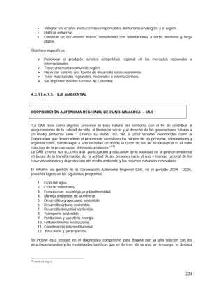 224
• Integrar los actores institucionales responsables del turismo en Bogotá y la región.
• Unificar esfuerzos.
• Construir un documento marco, consolidado con orientaciones a corto, mediano y largo
plazos.
Objetivos específicos
Posicionar el producto turístico competitivo regional en los mercados nacionales e
internacionales.
Tener una marca común de región.
Hacer del turismo una fuente de desarrollo socio–económico.
Traer más turistas regionales, nacionales e internacionales.
Ser el primer destino turístico de Colombia
4.3.11.6.1.5. EJE AMBIENTAL
“La CAR tiene como objetivo preservar la base natural del territorio, con el fin de contribuir al
aseguramiento de la calidad de vida, al bienestar social y al derecho de las generaciones futuras a
un medio ambiente sano.” Orienta su visión así: “En el 2010 seremos reconocidos como la
Corporación que desencadenó el proceso de cambio en los hábitos de las personas, comunidades y
organizaciones, dando lugar a una sociedad en donde la razón de ser de su existencia es el valor
colectivo de la preservación del medio ambiente.”133
La CAR orienta sus acciones a la participación y educación de la sociedad en la gestión ambiental
en busca de la transformación de la actitud de las personas hacia el uso y manejo racional de los
recursos naturales y la protección del medio ambiente y los recursos naturales renovables.
El informe de gestión de la Corporación Autónoma Regional CAR, en el período 2004 -2006,
presenta logros en los siguientes programas:
1. Ciclo del agua.
2. Ciclo de materiales
3. Ecosistemas estratégicos y biodiversidad
4. Manejo ambiental de la minería.
5. Desarrollo agropecuario sostenible.
6. Desarrollo urbano sostenible.
7. Desarrollo industrial sostenible.
8. Transporte sostenible
9. Producción y uso de la energía.
10. Fortalecimiento institucional.
11. Coordinación interinstitucional.
12. Educación y participación.
Se incluye esta entidad en el diagnóstico competitivo para Bogotá por su alta relación con los
atractivos naturales y las modalidades turísticas que se derivan de su uso; sin embargo, se destaca
133
www.car.org.co
CORPORACIÓN AUTÓNOMA REGIONAL DE CUNDINAMARCA - CAR
 