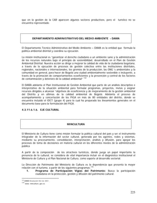 225
que en la gestión de la CAR aparecen algunos sectores productivos, pero el turístico no se
encuentra representado.
El Departamento Técnico Administrativo del Medio Ambiente – DAMA es la entidad que formula la
política ambiental distrital y coordina su ejecución.
La misión institucional es “garantizar el derecho ciudadano a un ambiente sano y la administración
de los recursos naturales bajo el principio de sostenibilidad, desarrollado en el Plan de Gestión
Ambiental Distrital. Nuestra acción se dirige a mejorar la calidad de vida de la ciudadanía bogotana,
a través de la ejecución de procesos de gestión colectiva entre las instituciones distritales,
regionales, nacionales e internacionales, los gremios de la producción, las ONG´s ambientales y la
comunidad en general, para hacer de Bogotá una ciudad ambientalmente sostenible e incluyente, a
través de la promoción de comportamientos ecoeficientes y la prevención y control de los factores
de contaminación y deterioro de la calidad ambiental” 134
El DAMA adelanta el Plan Institucional de Gestión Ambiental que parte de un análisis descriptivo e
interpretativo de la situación ambiental para formular programas, proyectos, metas y asignar
recursos dirigidos a alcanzar “objetivos de ecoeficiencia y de mejoramiento de la gestión ambiental
del Distrito y en últimas de la calidad ambiental de Bogotá. Adelanta el proceso de
acompañamiento y concertación de los PIGA en más de 80 entidades del distrito, donde se
encuentra incluido el IDCT (grupo 4) para lo cual ha preparado los lineamientos generales en el
documento base para la formulación del PIGA.
4.3.11.6.1.6. EJE CULTURAL
El Ministerio de Cultura tiene como misión formular la política cultural del país y ser el instrumento
integrador de la información del sector cultural, generada por los agentes, redes y sistemas,
mediante su procesamiento, consolidación, interpretación, análisis y difusión, para apoyar los
procesos de toma de decisiones en materia cultural en los diferentes niveles de la administración
pública
A partir de la composición de los atractivos turísticos, donde juega un papel importante la
presencia de lo cultural, se considera de vital importancia incluir en el diagnóstico institucional el
Ministerio de Cultura y el Plan Nacional de Cultura, como soporte al desarrollo sectorial.
La Dirección de Patrimonio del Ministerio de Cultura es la dependencia que presenta la mayor
relación con el turismo, a partir de los siguientes programas:135
1. Programa de Participación Vigías del Patrimonio: Busca la participación
ciudadana en la protección, gestión y difusión del patrimonio cultural.
134
DAMA Resolución 052 de 2001 .
135
www. mincultura. gov.co
DEPARTAMENTO ADMINISTRATIVO DEL MEDIO AMBIENTE - DAMA
MINCULTURA
 