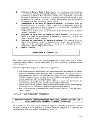 226
2. Programa de Turismo Cultural: Este programa se ha creado para integrar la cultura
y el patrimonio cultural, con la actividad turística; busca facilitar la conservación del
patrimonio y los intereses de la industria del turismo, con el fin de lograr un desarrollo
sostenible en ambos sectores. Se trabaja en coordinación con la Dirección de Turismo
del Ministerio de Comercio, Industria y Turismo, quien lo lidera y se concreta en la
formulación de la política pública en Turismo Cultural.
3. Conocimiento y valoración del patrimonio cultural: Este programa define las
herramientas para el inventario, registro y valoración del patrimonio cultural. Se
desarrollan instrumentos de gestión en busca del reconocimiento y apropiación del
patrimonio cultural por parte de la sociedad.
El Ministerio de Cultura cuenta con los Manuales de Inventarios de Bienes Culturales
Muebles e Inmuebles.
4. Programa de declaratoria de Bienes de Interés Cultural: Este programa se
orienta a la valoración del patrimonio. Actualmente se cuenta con 1131 Bienes de
Interés Cultural de carácter nacional.
5. Programa de investigación en patrimonio cultural: Este programa tiene por
objeto crear y fortalecer líneas de investigación que permitan darle sostenibilidad a
cada una de las estrategias planteadas en busca de la valoración, protección,
recuperación y difusión del patrimonio cultural
6. Plan de Telefonía
Esta entidad pública distrital tiene como objetivo salvaguardar el centro histórico de la ciudad,
recuperar el espacio público, restaurar los inmuebles de la zona y asesorar la intervención privada
en las edificaciones.
Dentro de sus principales programas se mencionan los siguientes:
Plan de Ordenamiento del Espacio Público del centro histórico. En desarrollo del plan se
elaboró el inventario detallado del espacio público que incluye las calles, carreras, parques,
plazas y plazoletas del sector. La ficha registra la información sobre localización, ubicación
histórica, descripción física y técnica y ambiental, análisis de apropiación y ocupación del
espacio y valoración sobre su estado de conservación.
Programas para la recuperación del espacio público y la restauración de inmuebles de
valor contextual dedicados a usos culturales y vivienda primordialmente.
El plan "reencuéntrate", proyecto urbano de intervención integral a corto, mediano y largo
plazos, que buscó la conservación, rehabilitación y dinamización del sector.
Plan zonal centro que contempla la peatonalización de las calles 10 y 11 los días jueves,
viernes y sábado.
4.3.11.6.1.7. EJE DE CIENCIA Y TECNOLOGÍA
FONDO COLOMBIANO DE MODERNIZACIÓN Y DESARROLLO TECNOLÓGICO DE LAS
MICRO, PEQUEÑAS Y MEDIANAS EMPRESAS. FOMIPYMES
Es un fondo que tiene como objeto cofinanciar programas, proyectos y actividades para el
desarrollo tecnológico de las medianas y pequeñas empresas (mipymes) y la aplicación de
instrumentos no financieros dirigidos a su fomento y promoción.
CORPORACIÓN LA CANDELARIA
 