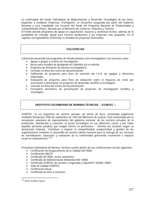 227
La continuidad del Fondo Colombiano de Modernización y Desarrollo Tecnológico de las micro,
pequeñas y medianas Empresas, (Fomipyme), se encuentra asegurada por parte del Gobierno
Nacional y será respaldado con recursos del fondo del Programa Nacional de Productividad y
Competitividad (Pnpc), liderado por el Ministerio de Comercio, Industria y Turismo.
El Fondo atiende programas de apoyo en capacitación, asesoría y asistencia técnica, además de la
posibilidad de entregar ayuda para factores productivos a las empresas más pequeñas. En el
capitulo correspondiente al fomento se detallan los proyectos financiados.
Colciencias desarrolla sus programas de fortalecimiento a los investigadores con servicios como:
• Apoyo a grupos y centros de investigación.
• Becas para estudios de postgrado en Colombia y/o el exterior.
• Programa de formación de jóvenes investigadores.
• Consulta en línea del centro de documentación.
• Calificación de proyectos para fines de exención del I.V.A. de equipos y elementos
importados.
• Evaluación de proyectos para fines de deducción sobre el impuesto de renta por
inversiones o donaciones en proyectos de desarrollo científico y tecnológico.
• Consulta en línea del Centro de Documentación.
• Formulario electrónico de presentación de proyectos de investigación científica y
tecnológica.
ICONTEC “es un organismo de carácter privado, sin ánimo de lucro, constituido legalmente
mediante Resolución 2996 de septiembre de 1963 del Ministerio de Justicia. Está conformado por la
vinculación voluntaria de representantes del gobierno nacional, de los sectores privados de la
producción, distribución y consumo, el sector tecnológico en sus diferentes ramas y por todas
aquellas personas jurídicas que tengan interés en pertenecer.” Orienta sus acciones segùn su
declaración misional: ”Contribuir a mejorar la competitividad, productividad y gestión de las
organizaciones mediante el desarrollo de nuestro talento humano para la entrega de sus servicios
de normalización, educación y evaluación de la conformidad generando crecimiento e impacto
social en Latinoamérica.”136
El instituto Colombiano de Normas Técnicas cuenta dentro de sus certificaciones con las siguientes:
Certificación de Aseguramiento de la Calidad ISO 9000.
Certificación HACCP
Certificado QS 9000, sector automotriz.
Certificado de Administración Ambiental ISO 14000.
Certificado ICONTEC de Gestión y Seguridad y Salud NTC OHSAS 18001.
Sello de Calidad ICONTEC.
Certificación Anual
Certificado de lotes y muestras.
136
www.icontec.org.co
COLCIENCIAS
INSTITUTO COLOMBIANO DE NORMAS TÉCNICAS - ICONTEC –
 