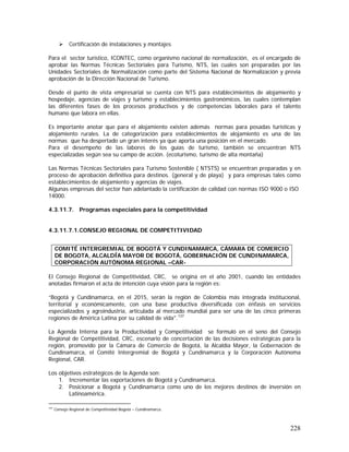 228
Certificación de instalaciones y montajes
Para el sector turístico, ICONTEC, como organismo nacional de normalización, es el encargado de
aprobar las Normas Técnicas Sectoriales para Turismo, NTS, las cuales son preparadas por las
Unidades Sectoriales de Normalización como parte del Sistema Nacional de Normalización y previa
aprobación de la Dirección Nacional de Turismo.
Desde el punto de vista empresarial se cuenta con NTS para establecimientos de alojamiento y
hospedaje, agencias de viajes y turismo y establecimientos gastronómicos, las cuales contemplan
las diferentes fases de los procesos productivos y de competencias laborales para el talento
humano que labora en ellas.
Es importante anotar que para el alojamiento existen además normas para posadas turísticas y
alojamiento rurales. La de categorización para establecimientos de alojamiento es una de las
normas que ha despertado un gran interés ya que aporta una posición en el mercado.
Para el desempeño de las labores de los guías de turismo, también se encuentran NTS
especializadas según sea su campo de acción. (ecoturismo, turismo de alta montaña)
Las Normas Técnicas Sectoriales para Turismo Sostenible ( NTSTS) se encuentran preparadas y en
proceso de aprobación definitiva para destinos. (general y de playa) y para empresas tales como
establecimientos de alojamiento y agencias de viajes.
Algunas empresas del sector han adelantado la certificación de calidad con normas ISO 9000 o ISO
14000.
4.3.11.7. Programas especiales para la competitividad
4.3.11.7.1.CONSEJO REGIONAL DE COMPETITIVIDAD
El Consejo Regional de Competitividad, CRC, se origina en el año 2001, cuando las entidades
anotadas firmaron el acta de intención cuya visión para la región es:
“Bogotá y Cundinamarca, en el 2015, serán la región de Colombia más integrada institucional,
territorial y económicamente, con una base productiva diversificada con énfasis en servicios
especializados y agroindustria, articulada al mercado mundial para ser una de las cinco primeras
regiones de América Latina por su calidad de vida".137
La Agenda Interna para la Productividad y Competitividad se formuló en el seno del Consejo
Regional de Competitividad, CRC, escenario de concertación de las decisiones estratégicas para la
región, promovido por la Cámara de Comercio de Bogotá, la Alcaldía Mayor, la Gobernación de
Cundinamarca, el Comité Intergremial de Bogotá y Cundinamarca y la Corporación Autónoma
Regional, CAR.
Los objetivos estratégicos de la Agenda son:
1. Incrementar las exportaciones de Bogotá y Cundinamarca.
2. Posicionar a Bogotá y Cundinamarca como uno de los mejores destinos de inversión en
Latinoamérica.
137
Consejo Regional de Competitividad Bogotá – Cundinamarca.
COMITÉ INTERGREMIAL DE BOGOTÁ Y CUNDINAMARCA, CÁMARA DE COMERCIO
DE BOGOTA, ALCALDÍA MAYOR DE BOGOTÁ, GOBERNACIÓN DE CUNDINAMARCA,
CORPORACIÓN AUTÓNOMA REGIONAL –CAR-
 