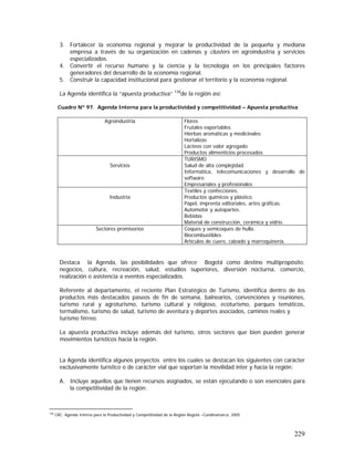 229
3. Fortalecer la economía regional y mejorar la productividad de la pequeña y mediana
empresa a través de su organización en cadenas y clusters en agroindustria y servicios
especializados.
4. Convertir el recurso humano y la ciencia y la tecnología en los principales factores
generadores del desarrollo de la economía regional.
5. Construir la capacidad institucional para gestionar el territorio y la economía regional.
La Agenda identifica la “apuesta productiva” 138
de la región así:
Cuadro Nº 97. Agenda Interna para la productividad y competitividad – Apuesta productiva
Agroindustria Flores
Frutales exportables
Hierbas aromáticas y medicinales
Hortalizas
Lácteos con valor agregado
Productos alimenticios procesados
Servicios
TURISMO
Salud de alta complejidad
Informática, telecomunicaciones y desarrollo de
software.
Empresariales y profesionales
Industria
Textiles y confecciones.
Productos químicos y plástico.
Papel, imprenta editoriales, artes gráficas.
Automotor y autopartes.
Bebidas
Material de construcción, cerámica y vidrio.
Sectores promisorios Coques y semicoques de hulla.
Biocombustibles
Artículos de cuero, calzado y marroquinería.
Destaca la Agenda, las posibilidades que ofrece Bogotá como destino multipropósito:
negocios, cultura, recreación, salud, estudios superiores, diversión nocturna, comercio,
realización o asistencia a eventos especializados.
Referente al departamento, el reciente Plan Estratégico de Turismo, identifica dentro de los
productos más destacados paseos de fin de semana, balnearios, convenciones y reuniones,
turismo rural y agroturismo, turismo cultural y religioso, ecoturismo, parques temáticos,
termalismo, turismo de salud, turismo de aventura y deportes asociados, caminos reales y
turismo férreo.
La apuesta productiva incluye además del turismo, otros sectores que bien pueden generar
movimientos turísticos hacia la región.
La Agenda identifica algunos proyectos entre los cuales se destacan los siguientes con carácter
exclusivamente turístico o de carácter vial que soportan la movilidad inter y hacia la región:
A. Incluye aquellos que tienen recursos asignados, se están ejecutando o son esenciales para
la competitividad de la región:
138
CRC. Agenda Interna para la Productividad y Competitividad de la Región Bogotá –Cundinamarca. 2005
 