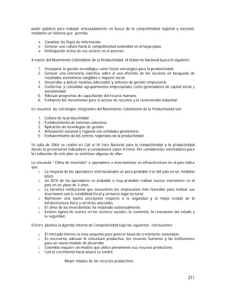 231
poder público) para trabajar articuladamente en busca de la competitividad regional y nacional,
mediante un sistema que permita:
Canalizar los flujos de información.
Generar una cultura hacia la competitividad sostenible en el largo plazo
Participación activa de sus actores en el proceso .
A través del Movimiento Colombiano de la Productividad, el Gobierno Nacional busca lo siguiente:
1. Incorporar la gestión tecnológica como factor estratégico para la productividad.
2. Generar una conciencia colectiva sobre el uso eficiente de los recursos en búsqueda de
resultados económicos tangibles e impacto social.
3. Desarrollar y aplicar modelos adecuados y exitosos de gestión empresarial.
4. Conformar y consolidar agrupamientos empresariales como generadores de capital social y
asociatividad.
5. Adecuar programas de capacitación del recurso humano.
6. Fortalecer los mecanismos para el acceso de recursos y la reconversión industrial.
En resumen, las estrategias integrantes del Movimiento Colombiano de la Productividad son:
1. Cultura de la productividad
2. Fortalecimiento de sistemas colectivos
3. Aplicación de tecnologías de gestión
4. Articulación nacional y regional con entidades promotoras
5. Fortalecimiento de los centros regionales de la productividad
En julio de 2004 se realizó en Cali el IX Foro Nacional para la competitividad y la productividad
donde se presentaron indicadores y conclusiones sobre el tema. Por considerarlas orientadores para
la realización de este plan se sintetizan algunas de ellas:
La encuesta “ Clima de Inversión” a operadores e inversionistas en infraestructura en el país indica
que:
o La mayoría de los operadores internacionales ve poco probable irse del país en un mediano
plazo.
o Un 82% de los operadores ve probable o muy probable realizar nuevas inversiones en el
país en un plazo de 5 años.
o La iniciativa institucional que encuentran los empresarios más favorable para realizar sus
inversiones son la estabilidad fiscal y el marco legal sectorial.
o Mantienen una buena percepción respecto a la seguridad y al mejor estado de la
infraestructura física y servicios asociados.
o El clima de los inversionistas ha mejorado sustancialmente.
o Existen signos de avance en los sectores sociales, la economía, la renovación del estado y
la seguridad.
El Foro plantea la Agenda Interna de Competitividad bajo las siguientes conclusiones:
o El mercado interno es muy pequeño para generar tasas de crecimiento sostenidas.
o Es necesarios adecuar la estructura productiva, los recursos humanos y las instituciones
para un nuevo modelo de desarrollo
o Colombia requiere un modelo que utilice plenamente sus recursos productivos.
o Con el crecimiento hacia afuera se tendrá:
Mayor empleo de los recursos productivos.
 