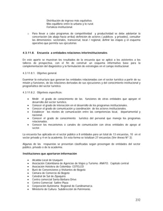232
Distribución de ingreso más equitativa.
Más equilibrio entre lo urbano y lo rural.
Fortaleza institucional.
o Para llevar a cabo programas de competitividad y productividad se debe adelantar la
concertación (de abajo hacia arriba) definición de actores ( públicos y privados), consultar
las dimensiones: sectoriales, transversal, local / regional, definir las etapas y el esquema
operativo que permita sus ejecutorias
4.3.11.8. Encuesta a entidades relaciones interinstitucionales
En este aparte se muestran los resultados de la encuesta que se aplicó a los asistentes a los
talleres de prospectiva, con el fin de construir un esquema informativo base para la
complementación del diagnóstico y la formulación de estrategias en el campo institucional.
4.3.11.8.1. Objetivo general.
Examinar la estructura que generan las entidades relacionadas con el sector turístico a partir de su
misión y funciones, de las relaciones derivadas de sus ejecuciones y del conocimiento institucional y
programático del sector turístico.
4.3.11.8.2. Objetivos específicos:
• Medir el grado de conocimiento de las funciones de otras entidades que apoyan el
desarrollo del sector turístico.
• Conocer el grado de interacción en el desarrollo de los programas institucionales.
• Conocer el grado de comunicación y coordinación de los actores institucionales.
• Establecer los niveles de comunicación entre las competencias local, departamental y
nacional.
• Conocer el grado de conocimiento turístico del personal que maneja los programas
relacionados.
• Conocer los mecanismos o canales de comunicación con otras entidades de apoyo al
sector.
La encuesta fue aplicada en el sector público a 8 entidades para un total de 13 encuestas, 10 en el
sector privado y 4 en la academia. En esta forma se totalizan 27 encuestas (Ver Anexo Nº 3).
Algunas de las respuestas se presentan clasificadas según provengan de entidades del sector
público, privado o de la academia.
Instituciones que aportaron información
• Alcaldía Local de Usaquén
• Asociación Colombiana de Agencias de Viajes y Turismo. ANATO. Capítulo central
• Asociación Hotelera de Colombia- COTELCO
• Buró de Convenciones y Visitantes de Bogotá
• Cámara de Comercio de Bogotá
• Catedral de Sal de Zipaquirá.
• Centro comercial Santa Bárbara Drive
• Centro Comercial Salitre Plaza
• Corporación Autónoma Regional de Cundinamarca.
• Ministerio de Cultura. Subdirección de Patrimonio.
 