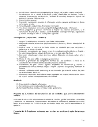 234
6. Formación del talento humano competente y en sinergia con la política turística nacional
7. Fortalecimiento de la calidad de la oferta turística. Planificación del turismo. Diseño y
desarrollo de estrategias de promoción y acciones de marketing. integración regional con
proyección nacional e internacional
8. Promoción internacional.
9. Promoción, investigación, servicios de información turística. apoyo y gestión para el diseño
del producto turístico
10. Competitividad y productividad. Promoción información
11. Tres líneas estratégicas; promoción, competitividad y productividad e información.
12. Planes, programas y procesos orientados a mejorar los procesos productivos, y de
construcción de una cultura turística. Agente facilitador para lograr sinergias, organización
y alianzas estratégicas entre el sector público y privado.
Sector privado (Empresarios. Gremios.)
13. Apoyo a los asociados en el tema de capacitación e información.
14. Bilingüismo. Material promocional, paquetes turísticos, producto y destino, investigación de
mercados
15. Propiciar para el centro de la ciudad niveles de excelencia para que nacionales y
extranjeros se sientan cómodos.
16. Estrategias promocionales que buscan atraer el mercado potencial residente en Bogotá y
los potenciales visitantes, a través de freepress, en prensa, radio, TV, ferias
17. Recreación educativa para niños, jóvenes y adultos. Educación en ciencia, cultura arte y
tecnología.
18. Diseño de rutas para salidas pedagógicas y ecoturísticas
19. Difusión y promoción del componente turístico de La Candelaria a través de la
actualización del inventario turístico de cada uno de los atractivos.
20. Coordinación del plan turístico regional. Programas de capacitación y asesoría a
prestadores de servicios turísticos. Bogotá – Región Despierta. Divulgación y promoción de
eventos.
21. Difusión y promoción de los atractivos y de las actividades que se llevan a cabo por parte
de las autoridades del sector.
22. Los centros comerciales desarrollan acciones para incluir sus establecimientos en los planes
de turismo, hasta el momento ajenos a esta realidad.
Academia
23. Procesos de investigación y formación.
24. Formación de administradores turísticos y hoteleros.
25. Formación hotelera, turística, servicio a bordo, gastronomía.
Pregunta No. 3. Carácter de las funciones de las entidades que apoyan el desarrollo
turístico
El carácter de las acciones institucionales se clasifica en asesoría, gestión y desarrollo y evaluación
y monitoreo. Se presenta un cuadro resumen del número de entidades de adelanta sus acciones
dentro de esta clasificación. Es de aclarar que una entidad puede tener las tres orientaciones en su
quehacer.
Pregunta No. 4. Principales entidades que prestan sus servicios al sector turístico en
Bogotá.
 