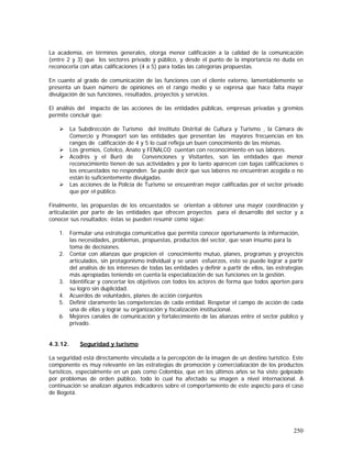 250
La academia, en términos generales, otorga menor calificación a la calidad de la comunicación
(entre 2 y 3) que los sectores privado y público, y desde el punto de la importancia no duda en
reconocerla con altas calificaciones (4 a 5) para todas las categorías propuestas.
En cuanto al grado de comunicación de las funciones con el cliente externo, lamentablemente se
presenta un buen número de opiniones en el rango medio y se expresa que hace falta mayor
divulgación de sus funciones, resultados, proyectos y servicios.
El análisis del impacto de las acciones de las entidades públicas, empresas privadas y gremios
permite concluir que:
La Subdirección de Turismo del Instituto Distrital de Cultura y Turismo , la Cámara de
Comercio y Proexport son las entidades que presentan las mayores frecuencias en los
rangos de calificación de 4 y 5 lo cual refleja un buen conocimiento de las mismas.
Los gremios, Cotelco, Anato y FENALCO cuentan con reconocimiento en sus labores.
Acodrés y el Buró de Convenciones y Visitantes, son las entidades que menor
reconocimiento tienen de sus actividades y por lo tanto aparecen con bajas calificaciones o
los encuestados no responden. Se puede decir que sus labores no encuentran acogida o no
están lo suficientemente divulgadas.
Las acciones de la Policía de Turismo se encuentran mejor calificadas por el sector privado
que por el público.
Finalmente, las propuestas de los encuestados se orientan a obtener una mayor coordinación y
articulación por parte de las entidades que ofrecen proyectos para el desarrollo del sector y a
conocer sus resultados; éstas se pueden resumir como sigue:
1. Formular una estrategia comunicativa que permita conocer oportunamente la información,
las necesidades, problemas, propuestas, productos del sector, que sean insumo para la
toma de decisiones.
2. Contar con alianzas que propicien el conocimiento mutuo, planes, programas y proyectos
articulados, sin protagonismo individual y se unan esfuerzos, esto se puede lograr a partir
del análisis de los intereses de todas las entidades y definir a partir de ellos, las estrategias
más apropiadas teniendo en cuenta la especialización de sus funciones en la gestión.
3. Identificar y concertar los objetivos con todos los actores de forma que todos aporten para
su logro sin duplicidad.
4. Acuerdos de voluntades, planes de acción conjuntos
5. Definir claramente las competencias de cada entidad. Respetar el campo de acción de cada
una de ellas y lograr su organización y focalización institucional.
6. Mejores canales de comunicación y fortalecimiento de las alianzas entre el sector público y
privado.
4.3.12. Seguridad y turismo
La seguridad está directamente vinculada a la percepción de la imagen de un destino turístico. Este
componente es muy relevante en las estrategias de promoción y comercialización de los productos
turísticos, especialmente en un país como Colombia, que en los últimos años se ha visto golpeado
por problemas de orden público, todo lo cual ha afectado su imagen a nivel internacional. A
continuación se analizan algunos indicadores sobre el comportamiento de este aspecto para el caso
de Bogotá.
 
