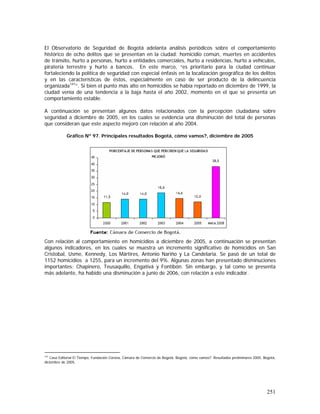 251
El Observatorio de Seguridad de Bogotá adelanta análisis periódicos sobre el comportamiento
histórico de ocho delitos que se presentan en la ciudad: homicidio común, muertes en accidentes
de tránsito, hurto a personas, hurto a entidades comerciales, hurto a residencias, hurto a vehículos,
piratería terrestre y hurto a bancos. En este marco, “es prioritario para la ciudad continuar
fortaleciendo la política de seguridad con especial énfasis en la localización geográfica de los delitos
y en las características de éstos, especialmente en caso de ser producto de la delincuencia
organizada141
”. Si bien el punto más alto en homicidios se había reportado en diciembre de 1999, la
ciudad venía de una tendencia a la baja hasta el año 2002, momento en el que se presenta un
comportamiento estable.
A continuación se presentan algunos datos relacionados con la percepción ciudadana sobre
seguridad a diciembre de 2005, en los cuales se evidencia una disminución del total de personas
que consideran que este aspecto mejoró con relación al año 2004.
Gráfico Nº 97. Principales resultados Bogotá, cómo vamos?, diciembre de 2005
Con relación al comportamiento en homicidios a diciembre de 2005, a continuación se presentan
algunos indicadores, en los cuales se muestra un incremento significativo de homicidios en San
Cristobal, Usme, Kennedy, Los Mártires, Antonio Nariño y La Candelaria. Se pasó de un total de
1152 homicidios a 1255, para un incremento del 9%. Algunas zonas han presentado disminuciones
importantes: Chapinero, Teusaquillo, Engativá y Fontibón. Sin embargo, y tal como se presenta
más adelante, ha habido una disminución a junio de 2006, con relación a este indicador.
141
Casa Editorial El Tiempo, Fundación Corona, Cámara de Comercio de Bogotá. Bogotá, cómo vamos?. Resultados preliminares 2005. Bogotá,
diciembre de 2005.
 
