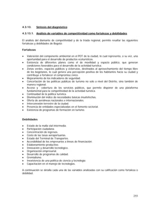 255
4.3.13. Síntesis del diagnóstico
4.3.13.1. Análisis de variables de competitividad como fortalezas y debilidades
El análisis del diamante de competitividad y de la tríada regional, permite resaltar las siguientes
fortalezas y debilidades de Bogotá:
Fortalezas
• Valoración del componente ambiental en el POT de la ciudad, lo cual representa, a su vez, una
oportunidad para el desarrollo de productos ecoturísticos.
• Existencia de diferentes planes como el de movilidad y espacio público, que generan
condiciones favorables para el desarrollo de la actividad turística.
• Zonas verdes, espacios públicos y ciclorrutas, destinados al aprovechamiento del tiempo libre
de los bogotanos, lo cual genera una percepción positiva de los habitantes hacia su ciudad y
contribuye a fortalecer el compromiso cívico.
• Mejoramiento de los indicadores de seguridad.
• Concertación de las políticas públicas de turismo no solo a nivel del Distrito, sino también de
manera regional.
• Acceso y cobertura de los servicios públicos, que permite disponer de una plataforma
fundamental para la competitividad de la actividad turística.
• Continuidad de la política turística.
• Disminución del índice de necesidades básicas insatisfechas.
• Oferta de aerolíneas nacionales e internacionales.
• Interconexión terrestre de la ciudad.
• Presencia de entidades especializadas en el fomento sectorial.
• Existencia de programas de formación en turismo.
Debilidades
• Estado de la malla vial intermedia.
• Participación ciudadana.
• Concentración de ingresos.
• Costo de las tasas aeroportuarias.
• Estado del Terminal de Transportes.
• Accesibilidad de los empresarios a líneas de financiación.
• Eslabonamiento productivo.
• Innovación y desarrollo tecnológico.
• Organización empresarial.
• Desarrollo de programas de calidad.
• Gremialismo.
• Inexistencia de una política de ciencia y tecnología
• Capacitación en el manejo de tecnologías.
A continuación se detalla cada una de las variables analizadas con su calificación como fortaleza o
debilidad:
 