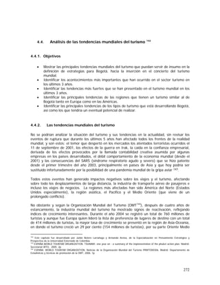 272
4.4. Análisis de las tendencias mundiales del turismo 142
4.4.1. Objetivos
• Mostrar las principales tendencias mundiales del turismo que puedan servir de insumo en la
definición de estrategias para Bogotá, hacia la inserción en el concierto del turismo
mundial.
• Identificar los acontecimientos más importantes que han ocurrido en el sector turismo en
los últimos 3 años.
• Identificar las tendencias más fuertes que se han presentado en el turismo mundial en los
últimos 3 años.
• Identificar las principales tendencias de las regiones que tienen un turismo similar al de
Bogotá tanto en Europa como en las Américas.
• Identificar las principales tendencias de los tipos de turismo que está desarrollando Bogotá,
así como los que tendría un eventual potencial de realizar.
4.4.2. Las tendencias mundiales del turismo
No se podrían analizar la situación del turismo y sus tendencias en la actualidad, sin revisar los
eventos de ruptura que durante los últimos 5 años han afectado todos los frentes de la realidad
mundial, y son estos: el temor que despertó en los mercados los atentados terroristas ocurridos el
11 de septiembre de 2001, los efectos de la guerra en Irak, la caída en la confianza empresarial,
derivada de los efectos provocados por la llamada contabilidad creativa asumida por algunas
empresas en los países desarrollados, el débil comportamiento de la economía mundial (desde el
2001) y las consecuencias del SARS (síndrome respiratorio agudo y severo) que se hizo patente
desde el primer trimestre del año 2003, principalmente en países de Asia y que hoy podría ser
sustituido infortunadamente por la posibilidad de una pandemia mundial de la gripa aviar 143.
Todos estos eventos han generado impactos negativos sobre los viajes y el turismo, afectando
sobre todo los desplazamientos de larga distancia, la industria de transporte aéreo de pasajeros e
incluso los viajes de negocios. La regiones más afectadas han sido América del Norte (Estados
Unidos especialmente), la región asiática, el Pacífico y el Medio Oriente (que viene de un
prolongado conflicto).
No obstante y según la Organización Mundial del Turismo (OMT144
), después de cuatro años de
estancamiento, la industria mundial del turismo ha mostrado signos de reactivación, reflejando
índices de crecimiento interesantes. Durante el año 2004 se registró un total de 760 millones de
turistas y aunque fue Europa quien lideró la lista de preferencia de lugares de destino con un total
de 414 millones de turistas, la mayor tasa de crecimiento se presentó en la región de Asia-Oceanía,
en donde el turismo creció un 29 por ciento (154 millones de turistas), por su parte Oriente Medio
142
Este capítulo fue desarrollado por Julián Botero Larrañaga y Armando Areiza, de la Especialización en Pensamiento Estratégico y
Prospectiva de la Universidad Externado de Colombia.
143
ESPAÑA.WORLD TOURISM ORGANIZATION. TSUNAMI: one year on - a summary of the implementation of the phuket action plan. Madrid:
Secretariat WTO, 2005. 2p.
144
ESPAÑA. WORLD TOURISM ORGANIZATION. Noticias de la Organización Mundial del Turismo PRWTO00306. Madrid: Departamento de
Estadísticas y técnicas de promoción de la OMT, 2006. 1p
 