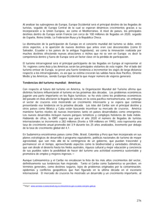 276
Al analizar las subregiones de Europa, Europa Occidental será el principal destino de las llegadas de
turistas, seguido de Europa Central de la cual se esperan dinámicos crecimientos gracias a su
incorporación a la Unión Europea, así como el Mediterráneo. A nivel de países, los principales
destinos dentro de Europa serán Francia con cerca de 100 millones de llegadas en 2020, seguido
de España, Reino Unido, La Federación Rusa y la República Checa.
La disminución de la participación de Europa en el concierto mundial del turismo se debe, entre
otros aspectos, a la aparición de nuevos destinos que antes eran casi desconocidos (como El
Salvador, Ecuador o los países de la antigua Yugoslavia), así como la innovación realizada por
muchos destinos ofreciendo nuevas atracciones o nichos que no se ven en Europa; es decir la
competencia dentro y fuera de Europa será un factor clave en la pérdida de participación.
El turismo intrarregional será el principal participante de las llegadas en Europa al representar el
76; regiones como Asia y las Américas serán las principales visitantes de esta región. Por el lado del
turismo emisor de Europa, se prevé una fuerte tendencia a incrementar los viajes de larga distancia
respecto a los intrarregionales, es así que se estima crecerán las salidas hacia Asia Pacífico, Oriente
Medio y las Américas, siendo Europa Occidental la que mayor número de viajeros generará.
Tendencias del turismo mundial: Américas
Con respecto al futuro del turismo en América, la Organización Mundial del Turismo afirma que
distintos factores influenciarán el turismo en las próximas dos décadas. Los problemas económicos
jugarán una parte importante en los flujos turísticos; se ha visto cómo los problemas económicos
del pasado en Asia afectaron la llegada de turistas en la costa pacífica norteamericana, sin embargo
el sector de cruceros está mostrando un crecimiento interesante y se espera que continúe
presentando esa tendencia en la próxima década. Las islas del Caribe son el principal destino y
otros países como México y Cuba están buscando incentivar su mercado de cruceros. América
mantiene fuertes niveles de nuevas inversiones tanto en países desarrollados como emergentes.
Los nuevos desarrollos incluyen nuevos parques temáticos y complejos hoteleros de toda índole.
Hablando de cifras, la OMT espera que para el año 2020 el número de llegadas de turistas
internacionales se incremente a 282 millones (frente a 109 millones en 1995), esto representa una
tasa de crecimiento anual promedio del 3,9 durante los 25 años analizados, levemente por debajo
de la tasa de crecimiento global del 4,1.
En Sudamérica encontramos países como Chile, Brasil, Colombia y Perú que han incorporado en sus
planes estratégicos de desarrollo ó programa equivalente, políticas nacionales de turismo de mayor
agresividad, que van más allá de la contingencia de un gobierno, que puedan trascender y
permanecer en el tiempo, aprovechando aspectos como la biodiversidad y variedades climáticas,
que van desde el desierto hasta los hielos australes, riqueza cultural y mejor educación y conciencia
de sus pueblos sobre la posibilidad de hacer del turismo una actividad económica sustentable y
promotora de empleo y mejores ingresos 147.
Aunque Latinoamérica y el Caribe no encabezan la lista de los más altos crecimientos del sector,
definitivamente sus tendencias han mejorado. Tanto el Caribe como Sudamérica se perciben, en
términos generales, como destinos seguros, lejos de problemas originados por la contaminación,
epidemias y conflictos geopolíticos que han figurado en la última década en el escenario
internacional. El mercado de cruceros ha mostrado un desarrollo y un crecimiento importante, al
147
http//: www.sernatur.cl,www.brasil.org.co,mincomercio.gov.co,www.concytec.gob.pe
 