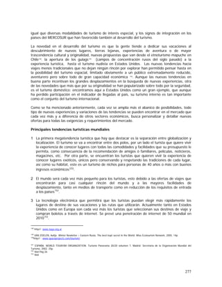 277
igual que diversas modalidades de turismo de interés especial, y los signos de integración en los
países del MERCOSUR que han favorecido también al desarrollo del turismo.
La novedad en el desarrollo del turismo es que la gente tiende a dedicar sus vacaciones al
descubrimiento de nuevos lugares, tierras lejanas, experiencias de aventura o de mayor
trascendencia cultural y originalidad, nuevas propuestas que van desde el etnoturismo mapuche en
Chile148
, la apertura de los gulags149
(campos de concentración rusos del siglo pasado) a la
experiencia turística, hasta el turismo nudista en Estados Unidos. Las nuevas tendencias hacia
viajes menos tradicionales que no dejan ningún rincón por explorar han permitido pensar hasta en
la posibilidad del turismo espacial, limitado obviamente a un público extremadamente reducido,
aventurero pero sobre todo de gran capacidad económica 150
. Aunque las nuevas tendencias en
buena parte incentivan los grandes desplazamientos en la búsqueda de nuevas experiencias, otra
de las novedades que más que por su originalidad se han popularizado sobre todo por la seguridad,
es el turismo doméstico; encontramos aquí a Estados Unidos como un gran ejemplo, que aunque
ha perdido participación en el indicador de llegadas al país, su turismo interno es tan importante
como el conjunto del turismo internacional.
Como se ha mencionado anteriormente, cada vez se amplía más el abanico de posibilidades, todo
tipo de nuevas experiencias y variaciones de las tendencias se pueden encontrar en el mercado que
cada vez más y a diferencia de otros sectores económicos, busca personalizar y detallar nuevas
ofertas para todas las exigencias y requerimientos del mercado.
Principales tendencias turísticas mundiales
1 La primera megatendencia turística que hay que destacar es la separación entre globalización y
localización. El turismo se va a encontrar entre dos polos, por un lado el turista que quiere vivir
la experiencia de conocer lugares con todas las comodidades y facilidades que su presupuesto le
permita, como consecuencia de la recomendación de amigos ó familiares, películas, noticieros,
magacines, etc. Por otra parte, se encuentran los turistas que quieren vivir la experiencia de
conocer lugares exóticos, únicos pero conservando y respetando las tradiciones de cada lugar,
así como su hábitat, este es un turismo de nichos para personas de 40 años o más con buenos
ingresos económicos151.
2 El mundo será cada vez más pequeño para los turistas, esto debido a las ofertas de viajes que
encontrarán para casi cualquier rincón del mundo y a las mayores facilidades de
desplazamiento, tanto en medios de transporte como en reducción de los requisitos de entrada
a los países152
.
3 La tecnología electrónica que permitirá que los turistas puedan elegir más rápidamente los
lugares de destino de sus vacaciones y las rutas que utilizarán. Actualmente tanto en Estados
Unidos como en Europa son cada vez más los turistas que seleccionan sus destinos de viaje y
compran boletos a través de internet. Se prevé una penetración de internet de 50 mundial en
2010153
.
148
http//: www.naya.org.ar
149
VAN ZOELEN, Aaltje. Winter Newletter – Eastern Rusia, The best kept secret in the World. Wise Ecotourism Network, 2005. 14p.
150
http// : www.spaceprojects.com/tourism/
151
ESPAÑA. WORLD TOURISM ORGANIZATION. Turismo Panorama 20/20 volumen 7. Madrid: Secretaria de la Organización Mundial del
Turismo, 2002. 25p.
152
Ibid Pág 26
153
Ibid
 