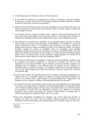 278
4 El marketing estará más enfocado a nichos y temas específicos
5 Se concederá más importancia a la imagen de los destinos, a la manera en que son percibidos.
A menos que su imagen sea la correcta, los destinos no podrán desarrollar, diversificar y ampliar
su poder de atracción en la forma en que quieran154
.
6 Habrá una fuerte inversión por parte de los tour operadores hacia la promoción de Asia como
destino turístico por un largo período. Sin embargo, América y Europa seguirán teniendo una
mayor llegada de turistas.
7 Las compañas hacia un turismo sostenible y justo, seguirán siendo la gran preocupación por
parte de los países desarrollados. Es por esto que los países en desarrollo deben orientar sus
campañas de marketing y promoción de destinos hacia asegurar estas cualidades de turismo.
8 Una proporción en aumento de la población de los principales países emisores de turismo
dispone cada vez de menos tiempo para viajar, encontrándose en una situación de “escasez de
tiempo -abundancia de dinero”. El resultado de esta tendencia es un número creciente de
productos que ofrecen al viajero un máximo de interés en un mínimo de tiempo. Los parques
temáticos, incluidos los centros de actividades (como los Centerparcs) están ganando
popularidad al igual que los cruceros de vacaciones en los que el consumidor disfruta de un alto
número de destinos y atracciones en poco tiempo. La reciente apertura del Animal Kingdom
(Reino Animal ) de Disney ofrece un buen ejemplo de parque temático con muchas de las
atracciones de un safari africano sin tener que trasladarse a África155
.
9 Al ser mayor la edad media de la población en todos los países desarrollados, cambiará el tipo
de vacaciones que tomará la población. El mercado de vacaciones está cada vez más
segmentado. Las vacaciones familiares siguen existiendo, pero el crecimiento se producirá en
vacaciones para los jubilados y para personas solas. En paralelo con este cambio en la
demografía surge un cambio en los gustos. Las vacaciones están cada vez más especializadas y
cada vez más incluyen algún tipo de experiencia educativa o cultural. La gente va de vacaciones
para aprender algo.
10 Concentración de poder de las grandes líneas aéreas mundiales, existiendo la posibilidad que se
repartan entre los 5 principales grupos las regiones del mundo generando incrementos de
precios en los boletos aéreos. Igual situación se está presentando con el alojamiento, caso
ejemplar es el de la compra de Sheraton y Westing Hotels por parte de Starwood156
.
11 El crecimiento del sector de transporte aéreo de bajo costo está ampliando el mercado turístico
en Europa y en Estados Unidos, en particular el mercado independiente del viajero de períodos
cortos. También surgirán paquetes de bajo costo y de estancias cortas que combinarán vuelos
en transportistas de bajo costo con alojamiento económico. Esto generará un segmento
totalmente nuevo dentro del mercado de estancias cortas/estancias en ciudades que se
dedicarán principalmente al grupo de edades entre 18 y 26 años.
12 Entre otras innovaciones tecnológicas del transporte, que servirán todas para fomentar el
turismo y los viajes de un tipo u otro, se incluyen: transporte espacial en lanzadera, con
inclusión de rutas convencionales como Sydney-Europa que se podrían realizar en dos horas;
154
Ibid Pág 27
155
Ibid Pág 26
156
Ibid Pág 65
 