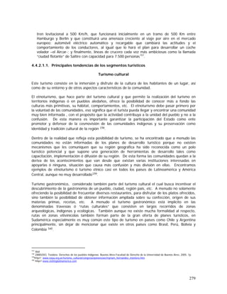 279
tren levitacional a 500 Km/h, que funcionará inicialmente en un tramo de 500 Km entre
Hamburgo y Berlín y que constituirá una amenaza creciente al viaje por aire en el mercado
europeo; automóvil eléctrico automático y recargable que cambiará las actitudes y el
comportamiento de los conductores, al igual que lo hará el plan para desarrollar un coche
volador –el Aircar-; y finalmente, líneas de crucero cada vez más ambiciosas como la llamada
“ciudad flotante” de Saltire con capacidad para 7.500 personas157
.
4.4.2.1.1. Principales tendencias de los segmentos turísticos
Turismo cultural
Este turismo consiste en la inmersión y disfrute de la cultura de los habitantes de un lugar, así
como de su entorno y de otros aspectos característicos de la comunidad.
El etnoturismo, que hace parte del turismo cultural y que permite la realización del turismo en
territorios indígenas ó en pueblos aledaños, ofrece la posibilidad de conocer más a fondo las
culturas más primitivas, su hábitat, comportamientos, etc. El etnoturismo debe pasar primero por
la voluntad de las comunidades, eso significa que el turista pueda llegar y encontrar una comunidad
muy bien informada , con el propósito que la actividad contribuya a la unidad del pueblo y no a la
confusión. De esta manera es importante garantizar la participación del Estado como ente
promotor y defensor de la cosmovisión de las comunidades indígenas y su preservación como
identidad y tradición cultural de la región 158.
Dentro de la realidad que refleja esta posibilidad de turismo, se ha encontrado que a menudo las
comunidades no están informadas de los planes de desarrollo turístico porque no existen
mecanismos que les comuniquen que su región geográfica ha sido reconocida como un polo
turístico potencial y que supone una generación de herramientas de desarrollo tales como
capacitación, implementación ó difusión de su región. De esta forma las comunidades quedan a la
deriva de los acontecimientos que van desde que existan varias instituciones interesadas en
apoyarlas ó ninguna, situación que causa más confusión y más división en ellas. Encontramos
ejemplos de etnoturismo ó turismo étnico casi en todos los países de Latinoamérica y América
Central, aunque no muy desarrollado159.
Turismo gastronómico, considerado también parte del turismo cultural el cual busca incentivar el
descubrimiento de la gastronomía de un pueblo, ciudad, región país, etc. A menudo no solamente
ofreciendo la posibilidad de frecuentar diversos restaurantes, para disfrutar de los platos ofrecidos,
sino también la posibilidad de obtener información ampliada sobre su confección, origen de sus
materias primas, recetas, etc. A menudo el turismo gastronómico está implícito en las
denominadas travesías ó “rutas culturales” que consisten en largos recorridos de zonas
arqueológicas, indígenas y ecológicas. También aunque no existe mucha formalidad al respecto,
rutas en zonas vitivinícolas también forman parte de la gran oferta de planes turísticos, en
Sudamérica especialmente es muy común este tipo de turismo en países como Chile y Argentina
principalmente, sin dejar de mencionar que existe en otros países como Brasil, Perú, Bolivia y
Colombia 160.
157
Ibid
158
ZAMUDIO, Teodora. Derechos de los pueblos indígenas. Buenos Aires:Facultad de Derecho de la Universidad de Buenos Aires, 2005. 1p.
159
http//: www.naya.org.ar/turismo_cultural/congreso/ponencias/myriam_hernandez_montero.htm
160
http//:www.visitinglatinamerica.com
 