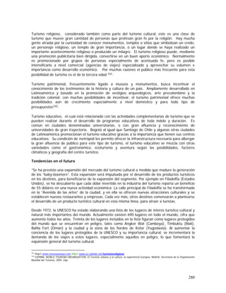 280
Turismo religioso, considerado también como parte del turismo cultural, este es una clase de
turismo que mueve gran cantidad de personas que profesan gran fe por la religión. Hay mucha
gente atraída por la curiosidad de conocer monumentos, templos o sitios que simbolizan un credo,
un personaje religioso, un templo de gran importancia, o un lugar donde se haya realizado un
importante acontecimiento religioso o producido un milagro. El turismo religioso puede, mediante
una promoción publicitaria bien dirigida, convertirse en un buen aporte económico. Normalmente
es promocionado por grupos de personas especialmente de acentuada fe, pero es posible
intensificarlo a nivel comercial (agencias de viajes) especializado y aprovechar su volumen e
importancia como desarrollo económico. Por muchas razones el público más frecuente para esta
posibilidad de turismo es el de la tercera edad 161.
Turismo patrimonial, frecuentemente ligado a museos y monumentos, busca incentivar el
conocimiento de los testimonios de la historia y cultura de un país. Ampliamente desarrollado en
Latinoamérica y basado en la promoción de vestigios arqueológicos, arte precolombino y la
tradición colonial; con muchas posibilidades de incentivar, el turismo patrimonial ofrece muchas
posibilidades aún de crecimiento especialmente a nivel doméstico y para todo tipo de
presupuestos162.
Turismo educativo, el cual está relacionado con las actividades complementarias de turismo que se
pueden realizar durante el desarrollo de programas educativos de toda índole y duración. Es
común en ciudades denominadas universitarias, o con gran afluencia y reconocimiento de
universidades de gran trayectoria. Bogotá al igual que Santiago de Chile y algunas otras ciudades
de Latinoamérica promocionan el turismo educativo gracias a la importancia que tienen sus centros
educativos. Su condición de metrópoli les permite ofrecer la infraestructura necesaria para albergar
la gran afluencia de público para este tipo de turismo, el turismo educativo se mezcla con otras
variedades como el gastronómico, ecoturismo y aventura según las posibilidades, factores
climáticos y geografía del centro turístico.
Tendencias en el futuro
“Se ha previsto una expansión del mercado del turismo cultural a medida que madure la generación
de los “baby-boomers”. Esta expansión será impulsada por el desarrollo de los productos turísticos
en los destinos, para beneficiarse de la expansión del segmento. Por ejemplo en Filadelfia (Estados
Unidos), se ha descubierto que cada dólar invertido en la industria del turismo reporta un beneficio
de 55 dólares en una nueva actividad económica. La calle principal de Filadelfia se ha transformado
en la “Avenida de las artes” de la ciudad, y en ella se ofrecen nuevas atracciones culturales y se
establecen nuevos restaurantes y empresas. Cada vez más, otros destinos comenzarán a plantearse
el desarrollo de un producto turístico cultural en esta misma línea, para atraer a turistas.
Desde 1972, la UNESCO ha estado elaborando una lista de los lugares de interés turístico cultural y
natural más importantes del mundo. Actualmente existen 690 lugares en todo el mundo, cifra que
aumenta todos los años. Treinta de los lugares incluidos en la lista figuran como lugares protegidos
del mundo que se encuentran en peligro, tales como Angkor Wat (Camboya), Timbuktu (Malí),
Bahla Fort (Omán) y la ciudad y la zona de los fiordos de Kotor (Yugoslavia). Al aumentar la
conciencia de los lugares protegidos de la UNESCO y su importancia cultural, se incrementará la
demanda de los viajes a estos lugares, especialmente aquellos en peligro, lo que fomentará la
expansión general del turismo cultural.
161
http//:www.venezuelatuya.com http//:www.es.catholic.net/turismoreligioso
162
ESPAÑA. WORLD TOURISM ORGANIZATION. El Turismo urbano y la cultura, la experiencia Europea. Madrid: Secretaría de la Organización
Mundial del Turismo, 2005. 64p.
 