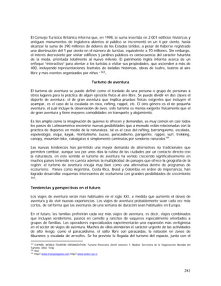 281
El Consejo Turístico Británico informa que, en 1998, la suma invertida en 2.001 edificios históricos y
antiguos monumentos de Inglaterra abiertos al público se incrementó en un 4 por ciento, hasta
alcanzar la suma de 390 millones de dólares de los Estados Unidos, a pesar de haberse registrado
una disminución del 1 por ciento en el número de turistas, equivalente a 70 millones. Sin embargo,
el interés decreciente por visitar edificios y jardines públicos es consecuencia del carácter futurista
de la moda, orientada totalmente al nuevo milenio. El patrimonio inglés informa acerca de un
enfoque “interactivo” para alentar a los turistas a visitar sus propiedades, que ascienden a más de
400, incluyendo representaciones teatrales de batallas históricas, obras de teatro, teatros al aire
libre y más eventos organizados por niños “163.
Turismo de aventura
El turismo de aventura se puede definir como el traslado de una persona o grupo de personas a
otros lugares para la práctica de algún ejercicio físico al aire libre. Se puede dividir en dos clases el
deporte de aventura: el de gran aventura que implica pruebas físicas exigentes que incluyen el
acampar, es el caso de la escalada en roca, rafting, rappel, etc. El otro género es el de pequeña
aventura, el cual incluye la observación de aves; este turismo es menos exigente físicamente que el
de gran aventura y tiene mayores comodidades en transporte y alojamiento.
Es tan amplio como la imaginación de quienes lo ofrecen y demandan, es muy común en casi todos
los países de Latinoamérica encontrar nuevas posibilidades que a menudo están relacionadas con la
práctica de deportes en medio de la naturaleza, tal es el caso del rafting, barranquismo, escalada,
espeleología, esquí, kayak, montañismo, buceo, paracaidismo, parapente, rappel, surf, trekking,
canopy, mountain bike, cabalgatas ó simplemente caminatas por senderos naturales164
.
Las nuevas tendencias han permitido una mayor demanda de alternativas no tradicionales que
permiten cambiar, aunque sea por unos días la rutina de las ciudades por un contacto directo con
la naturaleza, en este sentido el turismo de aventura ha venido creciendo significativamente en
muchos países teniendo en cuenta además la multiplicidad de paisajes que ofrece la geografía de la
región; el turismo de aventura encaja muy bien como una alternativa dentro de programas de
ecoturismo. Países como Argentina, Costa Rica, Brasil y Colombia en orden de importancia, han
logrado desarrollar esquemas interesantes de ecoturismo con grandes posibilidades de crecimiento
165.
Tendencias y perspectivas en el futuro
Los viajes de aventura serán más habituales en el siglo XXI, a medida que aumente el deseo de
aventura y de vivir nuevas experiencias. Los viajes de aventura probablemente sean cada vez más
cortos, de tal forma que las aventuras de una semana de duración sean habituales en Europa.
En el futuro, las familias preferirán cada vez más viajes de aventura, es decir, viajes combinados
que incluyan senderismo, paseos en camello y ranchos de vaqueros especialmente orientados a
grupos de familias. Los operadores especializados experimentarán una expansión más vertiginosa
en el sector de viajes de aventura. Muchos de ellos atenderán el carácter urgente de las actividades
de alto riesgo, como el paracaidismo, el salto libre con paracaídas, la natación en zonas de
tiburones y escalada de arrecifes. Se ha previsto la llegada del turismo del espacio, junto con el
163
ESPAÑA. WORLD TOURISM ORGANIZATION. Turismo Panorama 20/20 volumen 7. Madrid: Secretaria de la Organización Mundial del
Turismo, 2002. 103p.
164
Ibid
165
http//:www.interpatagonia.com http//:www.andes-sur.cl
 