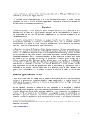 282
sector del turismo de aventura, con los primeros viajes al espacio en 2003, y en 2020 se prevé que
un millón de turistas al año viajará al espacio.
“Es indudable que la concentración en el sector de aventura aumentará en el futuro y que los
operadores con éxito en el sector de los principales países europeos de turismo emisor actuarán de
un modo similar en otros mercados europeos” 166.
Ecoturismo
Consiste en la visita y vivencia de lugares donde abunda la naturaleza y cuya finalidad es la de
aprender sobre el habitat de la región visitada, el respeto por las comunidades que allí habiten, el
uso responsable de los recursos naturales, redundando en un bienestar económico de las
comunidades nativas.
El ecoturismo busca promover el contacto con parques naturales (reservas estatales ó privadas)
principalmente, apoyando los esfuerzos de conservación natural, con un profundo sentido de
responsabilidad que alienta al turista a respetar, sensibilizarse y estar atento de los contextos
naturales y las prácticas que minimicen impactos negativos.
La Sociedad Internacional de Ecoturismo define el ecoturismo como: “Un viaje responsable a áreas
naturales que apoya la conservación del medio ambiente y mejora el bienestar de las comunidades
locales”. Las posibilidades de practicar el ecoturismo en Latinoamérica son muy amplias, alrededor
de 21 países ofrecen programas formales, desde visitas a parques y reservas en Argentina hasta
santuarios selváticos en Belice, y bosques en Guyana. Ecuador es uno de los países de la región
que quizá ha logrado promover un poco más el ecoturismo, los turistas llegan atraídos por el
entorno natural de las Islas Galápagos, su flora y fauna únicos en el mundo y la posibilidad de
hacer cruceros en diferentes tipos de embarcaciones y con tours cuyas duraciones pueden llegar
hasta 15 días. El ecoturismo se encuentra cada vez más desarrollado, se puede acceder a portales
muy organizados en internet que proporcionan toda la información y conocimiento para la
planeación de un “ecoviaje”, desde consejos útiles en la programación de un viaje, hasta links con
las principales reservas y opciones en general, en más de un veintenar de países en Latinoamérica
167
.
Tendencias y perspectivas en el futuro
“Dada la conciencia cada vez mayor sobre la importancia del medio ambiente y la necesidad de
protegerlo, el segmento del ecoturismo adquirirá mayor popularidad en el próximo decenio. Se
calcula que la demanda de ecoturismo se incrementa aproximadamente en un 20 por ciento anual
en el mercado internacional.
Algunos ejemplos muestran la evidencia de este fenómeno en la actualidad, y seguirán
aumentando las estructuras a través de las cuales se desarrollan estos productos ecoturísticos. Con
el declive del mercado alemán en Noruega (que equivale al 10 por ciento de las pernoctaciones en
hoteles y al 42 por ciento de las pernoctaciones en camping), el país está esforzándose por
desarrollar su producto ecoturístico. Los estudios realizados recientemente revelan que Noruega
está bien situada para beneficiarse de la expansión del ecoturismo, ya que dispone de recursos
166
ESPAÑA. WORLD TOURISM ORGANIZATION. Turismo Panorama 2020 volumen 2. Madrid: Sección de estudios de Mercado y técnicas de
promoción de la OMT,2000. 96p.
167
http//: www.ecotourism.org
 