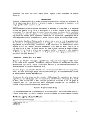 283
apropiados tales como: aire fresco, aguas limpias, espacio y unos alrededores en perfecto
estado”168.
Turismo rural
El turismo rural es aquel donde el componente más importante dentro del viaje del turista es el de
vivir la cultura rural de un destino; el turismo se realiza en casas rurales de vacaciones en el
campo, grandes hoteles o campos de golf.
Aunque relacionado con el ecoturismo y el turismo de aventura, el turismo rural es la modalidad
turística que incluye en su oferta el alojamiento en la propia vivienda de una explotación
agropecuaria (finca ó granja), generalmente en la casa que ocupan los mismos dueños y su familia
ó en una casa de huéspedes ubicada en el mismo casco del establecimiento. Se ofrece también la
degustación de comidas típicas, regionales ó nacionales y la observación y participación en las
actividades productivas del establecimiento (cultivos, cosechas, ordeño, manejo de ganado y otras).
La Organización Mundial del Turismo, define al turismo rural no como la venta de un alojamiento,
sino la venta de un conjunto de actividades, de un programa a ser desarrollado en un medio rural.
Dependiendo de la creatividad y disponibilidad de los propietarios, los establecimientos tienen
además un área de camping, senderos autoguiados ó con guías del lugar, observación en
interpretación de la flora y la fauna silvestre del lugar ó visita a pueblos y lugares histórico-
culturales. Es muy común el turismo rural en los países andinos y en general en todos los países
de América del Sur, con el beneficio de ser de presupuesto más bajo pues normalmente se
circunscribe al turismo doméstico169
.
Tendencias y perspectivas en el futuro
“Se prevé que el turismo rural seguirá expandiéndose, aunque ello no suponga un cambio masivo
de los turistas a este segmento. Sin embargo, una parte del mercado prefiere unas vacaciones
personalizadas, lejos de los centros turísticos más populares, y este segmento posiblemente se
sienta atraído por los productos del turismo rural.
El número de productos ofrecidos al turista rural aumentará considerablemente entre los próximos
cinco y diez años, desde viejas granjas renovadas en el norte y sur de Europa hasta villas situadas
en emplazamientos costeros poco explotados.
Otro aspecto del turismo rural son los mercados establecidos por los agricultores, que seguirán
expandiéndose por toda Europa. Estos empezaron en los Estados Unidos, a mediados de la década
de 1970, como reacción ante la difícil situación agrícola que atravesaba el país. Un grupo de
campesinos viajó a la ciudad y abrió un puesto para vender sus productos a sus habitantes. Su
éxito fue tal, que no tardó en establecerse un mercado” 170
.
Turismo de parques temáticos
Este turismo es aquel donde lo importante es el asunto que lo lleva a visitar determinado destino, e
inclusive aunque viaja a otro país es muy poco el contacto realizado con la cultura y lugares locales.
Tendencias y perspectivas en el futuro
168
ESPAÑA. WORLD TOURISM ORGANIZATION. Turismo Panorama 2020 volumen 2. Madrid: Sección de estudios de Mercado y técnicas de
promoción de la OMT,2000. 99p.
169
Ibid Pág 107
170
Ibid Pág 110
 