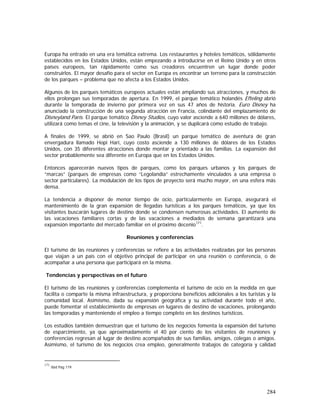 284
Europa ha entrado en una era temática extrema. Los restaurantes y hoteles temáticos, sólidamente
establecidos en los Estados Unidos, están empezando a introducirse en el Reino Unido y en otros
países europeos, tan rápidamente como sus creadores encuentren un lugar donde poder
construirlos. El mayor desafío para el sector en Europa es encontrar un terreno para la construcción
de los parques – problema que no afecta a los Estados Unidos.
Algunos de los parques temáticos europeos actuales están ampliando sus atracciones, y muchos de
ellos prolongan sus temporadas de apertura. En 1999, el parque temático holandés Efteling abrió
durante la temporada de invierno por primera vez en sus 47 años de historia. Euro Disney ha
anunciado la construcción de una segunda atracción en Francia, colindante del emplazamiento de
Disneyland París. El parque temático Disney Studios, cuyo valor asciende a 640 millones de dólares,
utilizará como temas el cine, la televisión y la animación, y se duplicará como estudio de trabajo.
A finales de 1999, se abrió en Sao Paulo (Brasil) un parque temático de aventura de gran
envergadura llamado Hopi Hari, cuyo costo asciende a 130 millones de dólares de los Estados
Unidos, con 35 diferentes atracciones donde montar y orientado a las familias. La expansión del
sector probablemente sea diferente en Europa que en los Estados Unidos.
Entonces aparecerán nuevos tipos de parques, como los parques urbanos y los parques de
“marcas” (parques de empresas como “Legolandia” estrechamente vinculados a una empresa o
sector particulares). La modulación de los tipos de proyecto será mucho mayor, en una esfera más
densa.
La tendencia a disponer de menor tiempo de ocio, particularmente en Europa, asegurará el
mantenimiento de la gran expansión de llegadas turísticas a los parques temáticos, ya que los
visitantes buscarán lugares de destino donde se condensen numerosas actividades. El aumento de
las vacaciones familiares cortas y de las vacaciones a mediados de semana garantizará una
expansión importante del mercado familiar en el próximo decenio171
.
Reuniones y conferencias
El turismo de las reuniones y conferencias se refiere a las actividades realizadas por las personas
que viajan a un país con el objetivo principal de participar en una reunión o conferencia, o de
acompañar a una persona que participará en la misma.
Tendencias y perspectivas en el futuro
El turismo de las reuniones y conferencias complementa el turismo de ocio en la medida en que
facilita o comparte la misma infraestructura, y proporciona beneficios adicionales a los turistas y la
comunidad local. Asimismo, dada su expansión geográfica y su actividad durante todo el año,
puede fomentar el establecimiento de empresas en lugares de destino de vacaciones, prolongando
las temporadas y manteniendo el empleo a tiempo completo en los destinos turísticos.
Los estudios también demuestran que el turismo de los negocios fomenta la expansión del turismo
de esparcimiento, ya que aproximadamente el 40 por ciento de los visitantes de reuniones y
conferencias regresan al lugar de destino acompañados de sus familias, amigos, colegas o amigos.
Asimismo, el turismo de los negocios crea empleo, generalmente trabajos de categoría y calidad
171
Ibid Pág 119
 